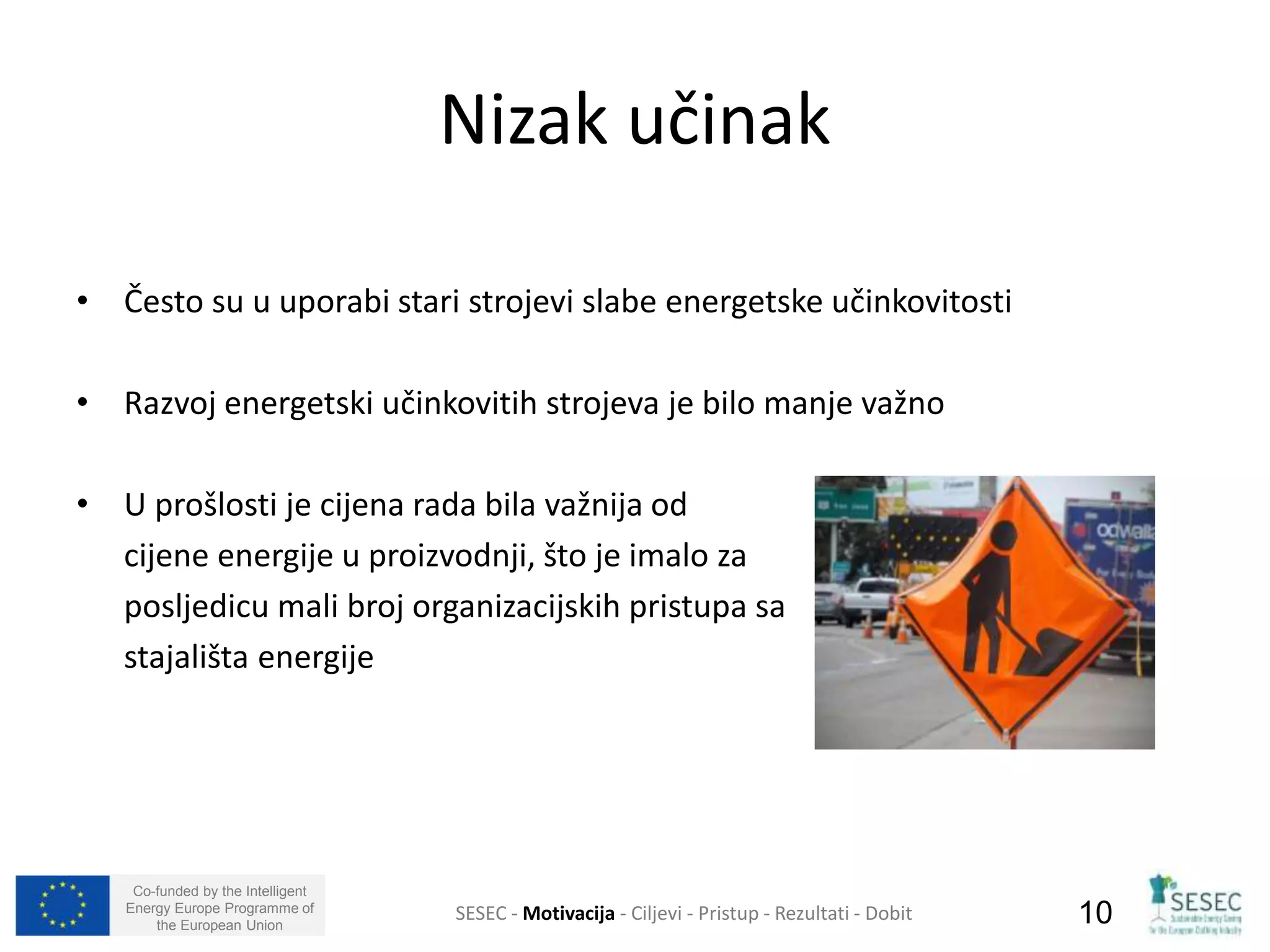 • Često su u uporabi stari strojevi slabe energetske učinkovitosti 
• Razvoj energetski učinkovitih strojeva je bilo manje važno 
• U prošlosti je cijena rada bila važnija od 
cijene energije u proizvodnji, što je imalo za 
posljedicu mali broj organizacijskih pristupa sa 
stajališta energije 
Co-funded by the Intelligent 
Energy Europe Programme of 
Nizak učinak 
SESEC - Motivacija - Ciljevi - Pristup - Rezultati - Dobit 
10 
the European Union  