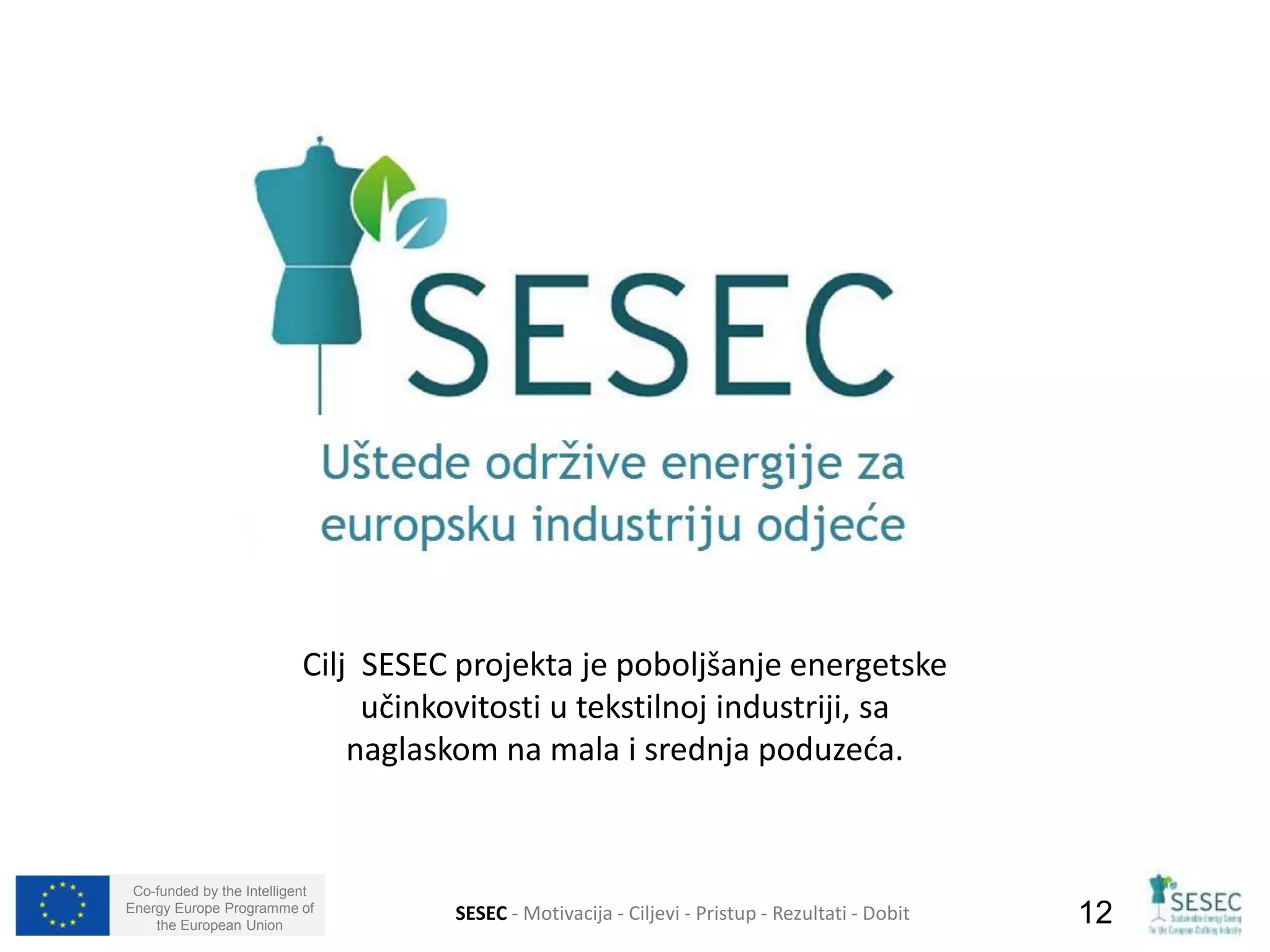 Cilj SESEC projekta je poboljšanje energetske 
Co-funded by the Intelligent 
Energy Europe Programme of 
učinkovitosti u tekstilnoj industriji, sa 
naglaskom na mala i srednja poduzeća. 
the European Union SESEC - Motivacija - Ciljevi - Pristup - Rezultati - Dobit 12 
 