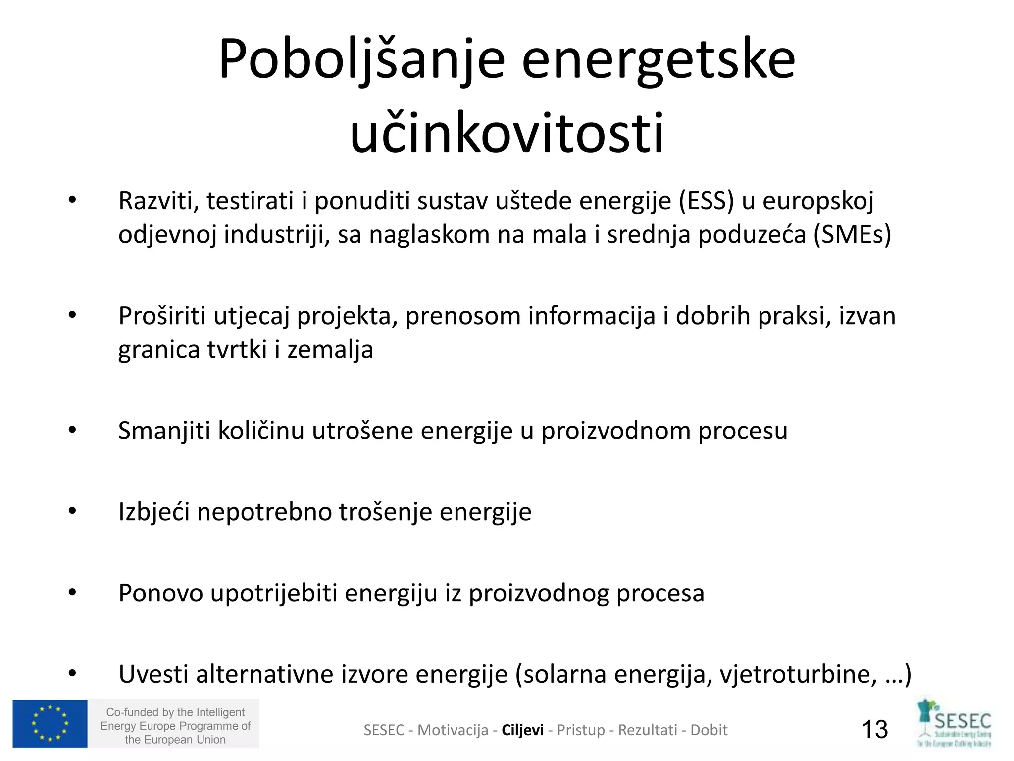 Poboljšanje energetske 
• Razviti, testirati i ponuditi sustav uštede energije (ESS) u europskoj 
odjevnoj industriji, sa naglaskom na mala i srednja poduzeća (SMEs) 
• Proširiti utjecaj projekta, prenosom informacija i dobrih praksi, izvan 
granica tvrtki i zemalja 
• Smanjiti količinu utrošene energije u proizvodnom procesu 
• Izbjeći nepotrebno trošenje energije 
• Ponovo upotrijebiti energiju iz proizvodnog procesa 
• Uvesti alternativne izvore energije (solarna energija, vjetroturbine, …) 
Co-funded by the Intelligent 
Energy Europe Programme of 
učinkovitosti 
SESEC - Motivacija - Ciljevi - Pristup - Rezultati - Dobit 
13 
the European Union  