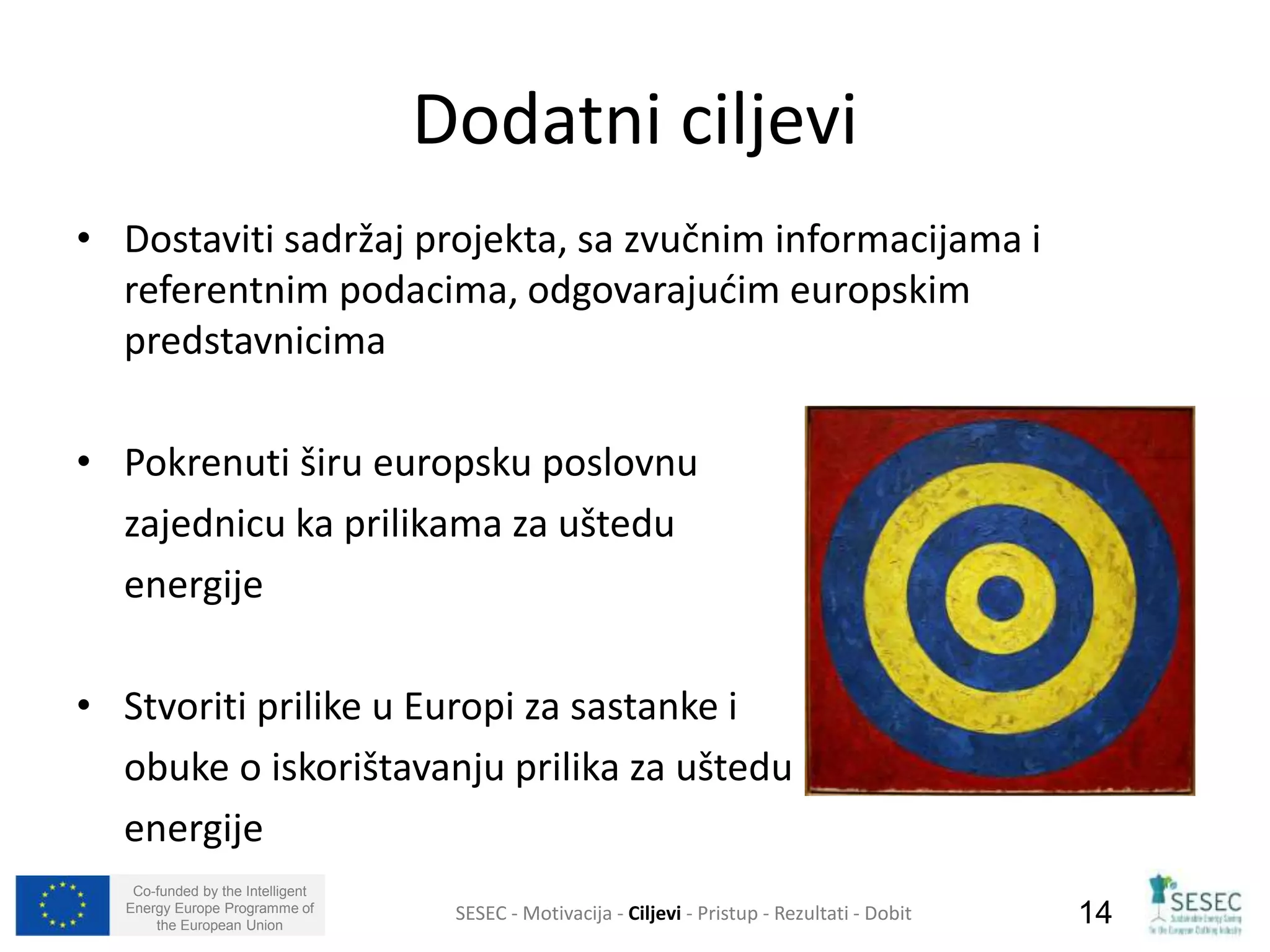 • Dostaviti sadržaj projekta, sa zvučnim informacijama i 
referentnim podacima, odgovarajućim europskim 
predstavnicima 
• Pokrenuti širu europsku poslovnu 
zajednicu ka prilikama za uštedu 
energije 
• Stvoriti prilike u Europi za sastanke i 
obuke o iskorištavanju prilika za uštedu 
energije 
Co-funded by the Intelligent 
Energy Europe Programme of 
Dodatni ciljevi 
SESEC - Motivacija - Ciljevi - Pristup - Rezultati - Dobit 
14 
the European Union  