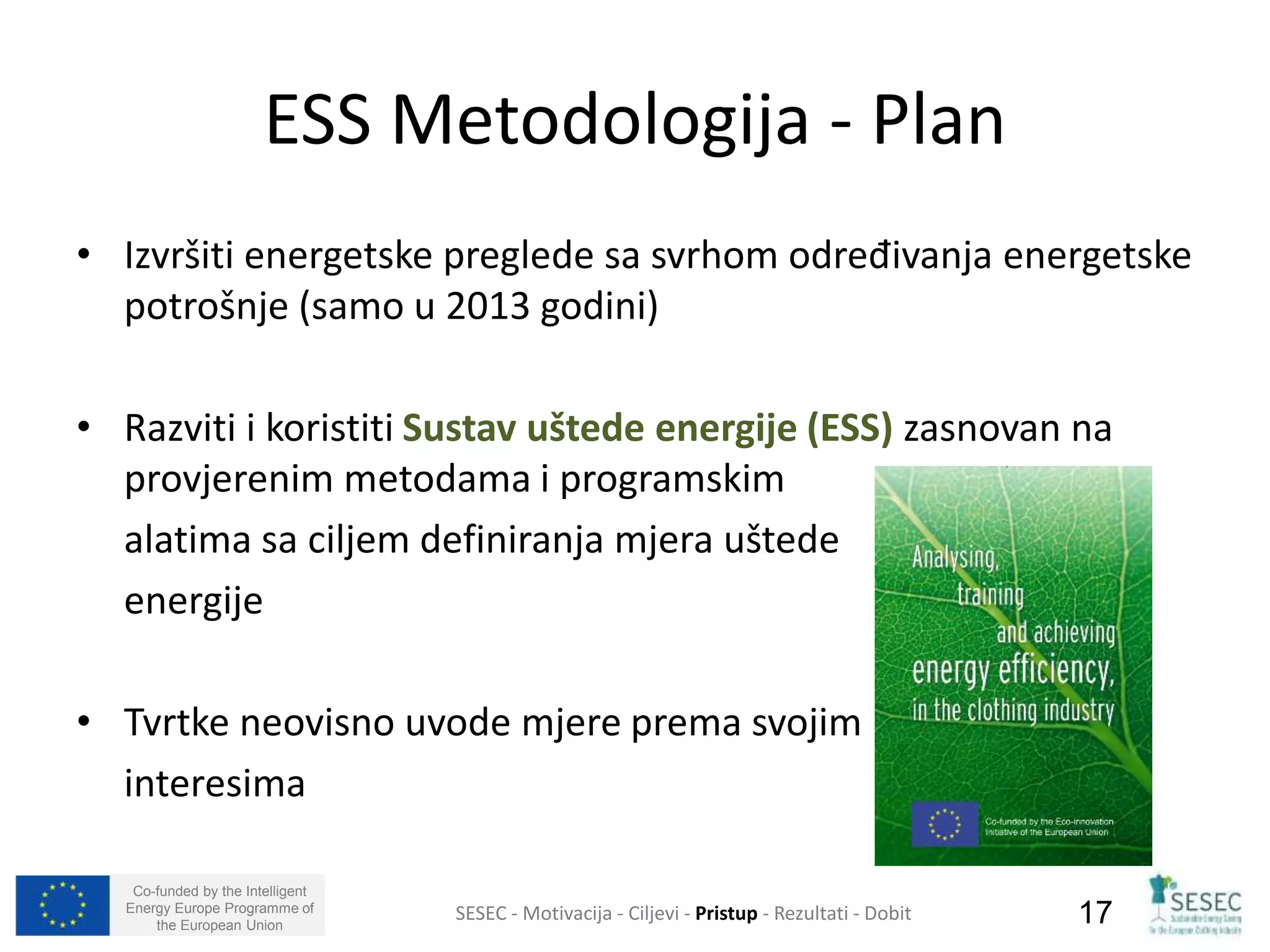 ESS Metodologija - Plan 
• Izvršiti energetske preglede sa svrhom određivanja energetske 
potrošnje (samo u 2013 godini) 
• Razviti i koristiti Sustav uštede energije (ESS) zasnovan na 
provjerenim metodama i programskim 
alatima sa ciljem definiranja mjera uštede 
energije 
• Tvrtke neovisno uvode mjere prema svojim 
interesima 
Co-funded by the Intelligent 
Energy Europe Programme of 
SESEC - Motivacija - Ciljevi - Pristup - Rezultati - Dobit 
17 
the European Union  