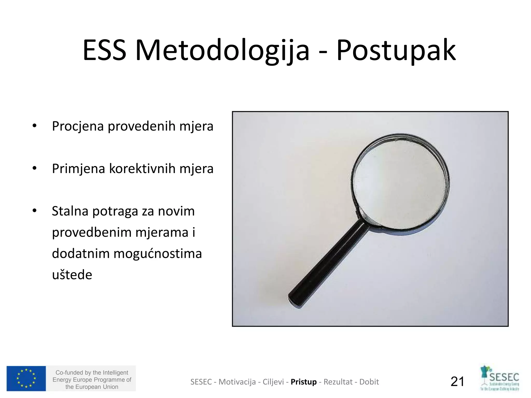 ESS Metodologija - Postupak 
• Procjena provedenih mjera 
• Primjena korektivnih mjera 
• Stalna potraga za novim 
provedbenim mjerama i 
dodatnim mogućnostima 
uštede 
Co-funded by the Intelligent 
Energy Europe Programme of 
SESEC - Motivacija - Ciljevi - Pristup - Rezultat - Dobit 
21 
the European Union  