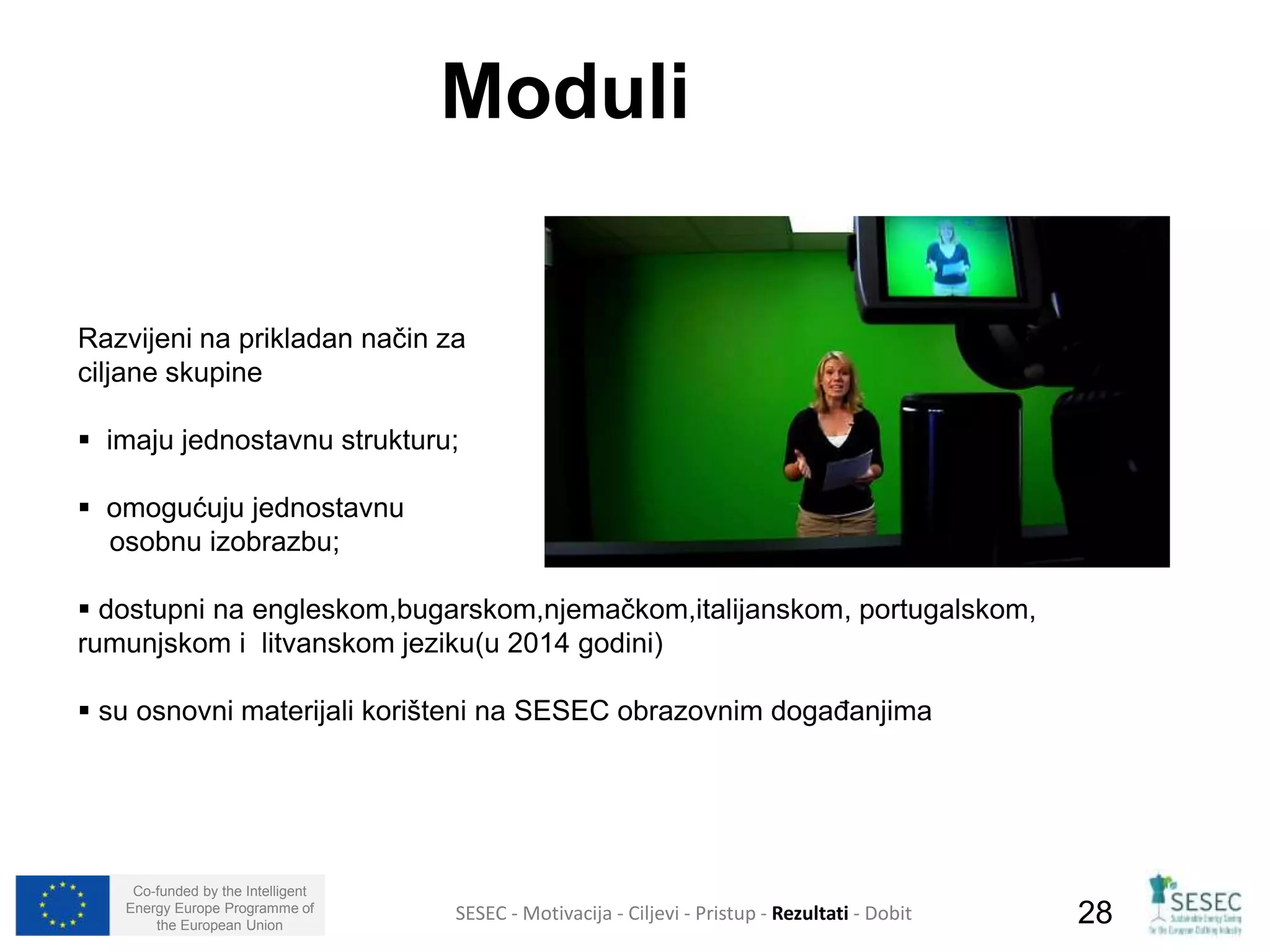 Razvijeni na prikladan način za 
ciljane skupine 
 imaju jednostavnu strukturu; 
 omogućuju jednostavnu 
osobnu izobrazbu; 
 dostupni na engleskom,bugarskom,njemačkom,italijanskom, portugalskom, 
rumunjskom i litvanskom jeziku(u 2014 godini) 
 su osnovni materijali korišteni na SESEC obrazovnim događanjima 
Co-funded by the Intelligent 
Energy Europe Programme of 
Moduli 
SESEC - Motivacija - Ciljevi - Pristup - Rezultati - Dobit 
28 
the European Union  