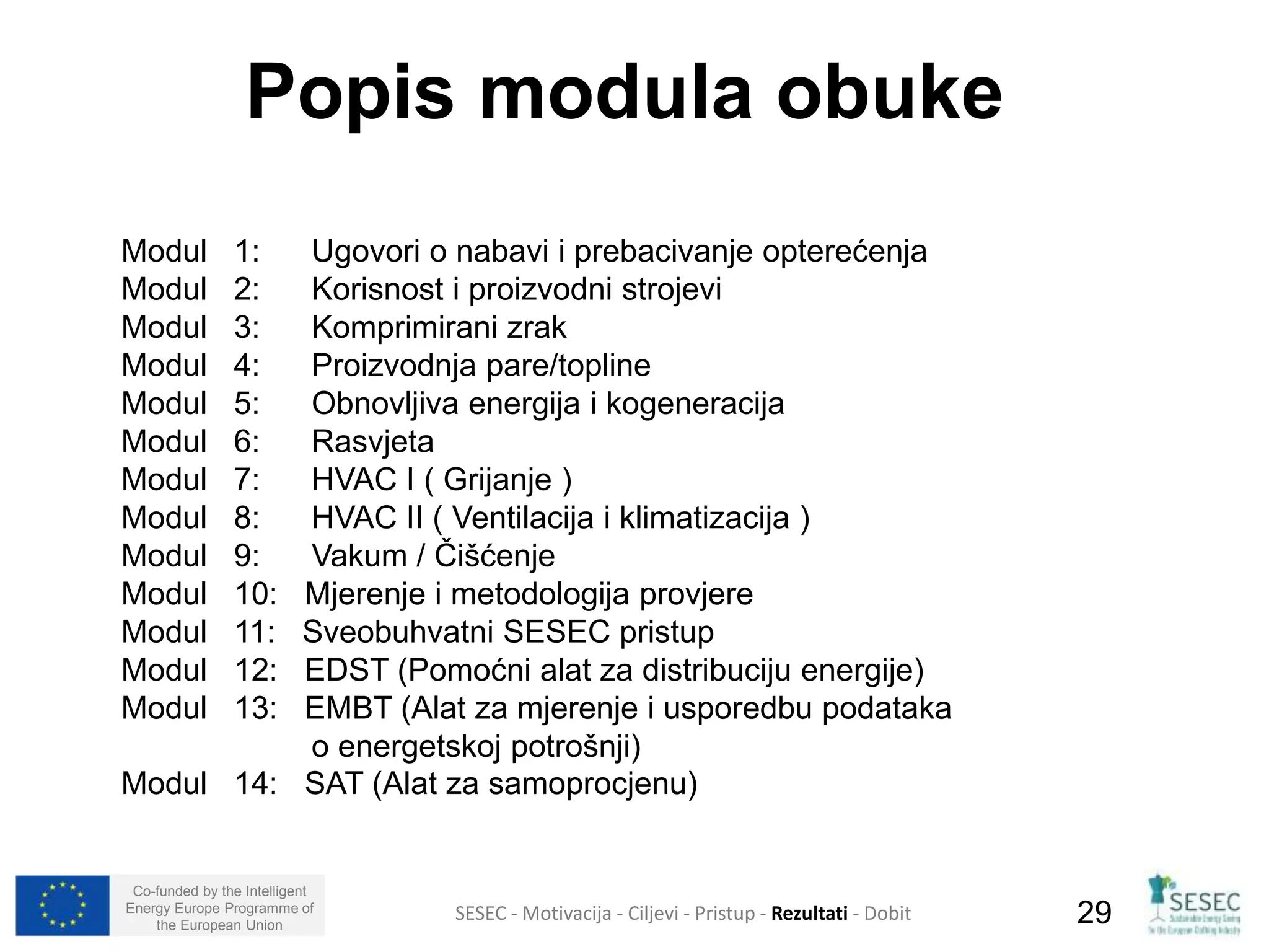 Popis modula obuke 
Modul 1: Ugovori o nabavi i prebacivanje opterećenja 
Modul 2: Korisnost i proizvodni strojevi 
Modul 3: Komprimirani zrak 
Modul 4: Proizvodnja pare/topline 
Modul 5: Obnovljiva energija i kogeneracija 
Modul 6: Rasvjeta 
Modul 7: HVAC I ( Grijanje ) 
Modul 8: HVAC II ( Ventilacija i klimatizacija ) 
Modul 9: Vakum / Čišćenje 
Modul 10: Mjerenje i metodologija provjere 
Modul 11: Sveobuhvatni SESEC pristup 
Modul 12: EDST (Pomoćni alat za distribuciju energije) 
Modul 13: EMBT (Alat za mjerenje i usporedbu podataka 
o energetskoj potrošnji) 
Modul 14: SAT (Alat za samoprocjenu) 
Co-funded by the Intelligent 
Energy Europe Programme of 
SESEC - Motivacija - Ciljevi - Pristup - Rezultati - Dobit 
29 
the European Union  