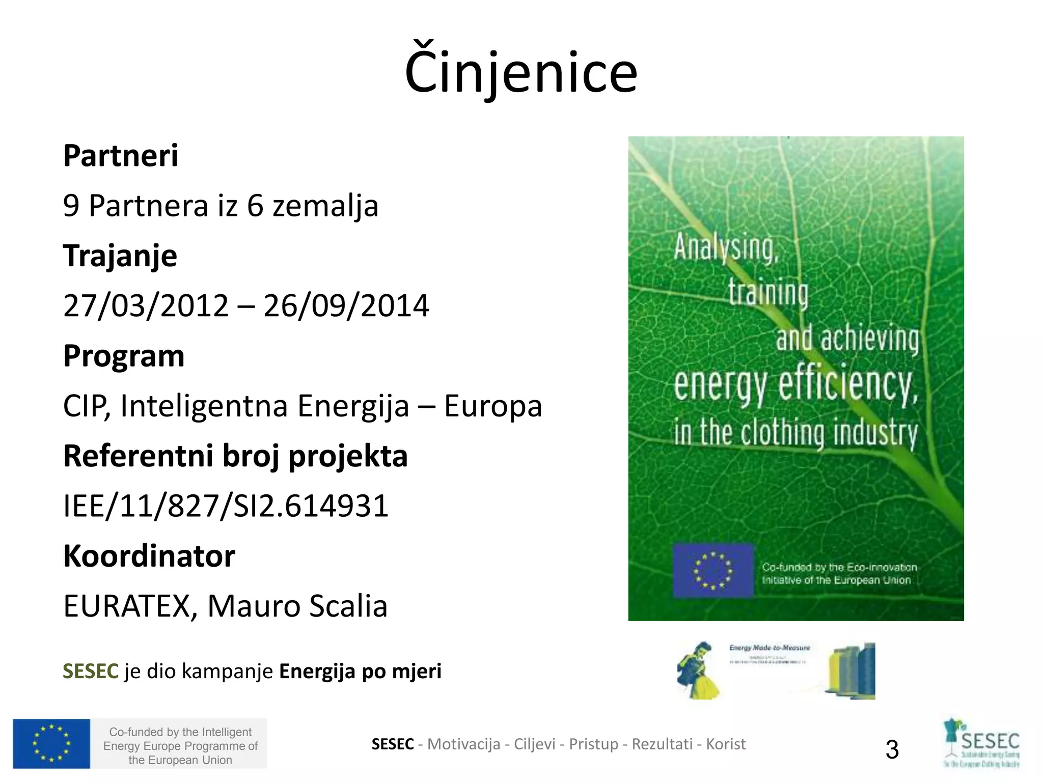 Partneri 
9 Partnera iz 6 zemalja 
Trajanje 
27/03/2012 – 26/09/2014 
Program 
CIP, Inteligentna Energija – Europa 
Referentni broj projekta 
IEE/11/827/SI2.614931 
Koordinator 
EURATEX, Mauro Scalia 
SESEC je dio kampanje Energija po mjeri 
Co-funded by the Intelligent 
Energy Europe Programme of 
Činjenice 
SESEC - Motivacija - Ciljevi - Pristup - Rezultati - Korist 
the European Union 3 
 
