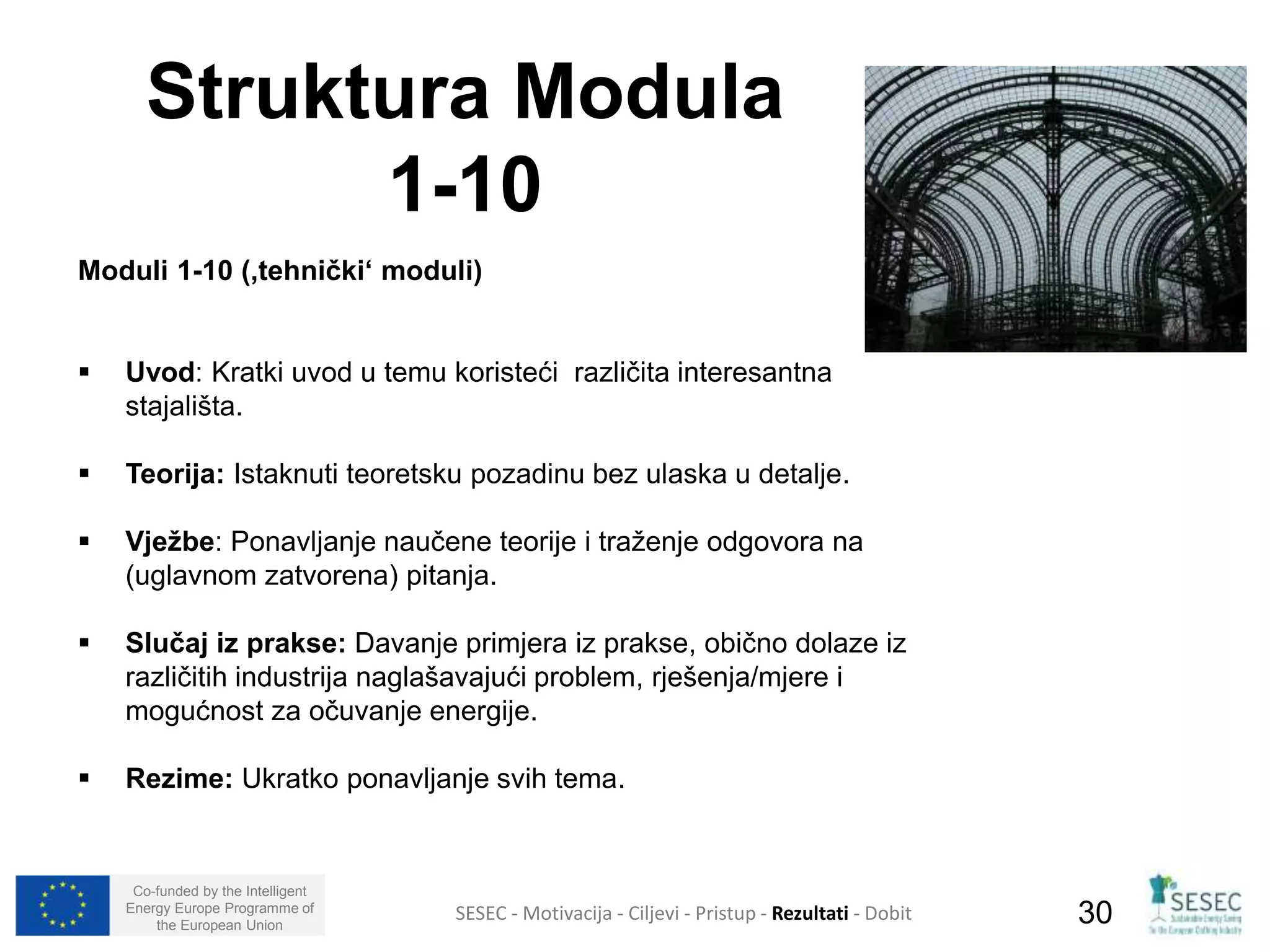 Struktura Modula 
Moduli 1-10 (‚tehnički‘ moduli) 
 Uvod: Kratki uvod u temu koristeći različita interesantna 
stajališta. 
 Teorija: Istaknuti teoretsku pozadinu bez ulaska u detalje. 
 Vježbe: Ponavljanje naučene teorije i traženje odgovora na 
(uglavnom zatvorena) pitanja. 
 Slučaj iz prakse: Davanje primjera iz prakse, obično dolaze iz 
različitih industrija naglašavajući problem, rješenja/mjere i 
mogućnost za očuvanje energije. 
 Rezime: Ukratko ponavljanje svih tema. 
Co-funded by the Intelligent 
Energy Europe Programme of 
1-10 
SESEC - Motivacija - Ciljevi - Pristup - Rezultati - Dobit 
30 
the European Union  