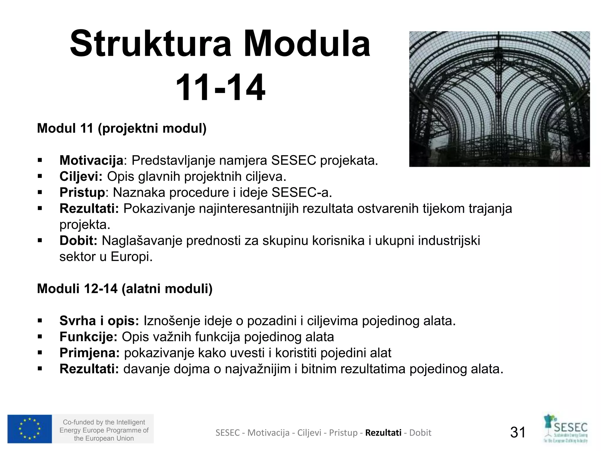 Struktura Modula 
Modul 11 (projektni modul) 
 Motivacija: Predstavljanje namjera SESEC projekata. 
 Ciljevi: Opis glavnih projektnih ciljeva. 
 Pristup: Naznaka procedure i ideje SESEC-a. 
 Rezultati: Pokazivanje najinteresantnijih rezultata ostvarenih tijekom trajanja 
projekta. 
 Dobit: Naglašavanje prednosti za skupinu korisnika i ukupni industrijski 
sektor u Europi. 
Moduli 12-14 (alatni moduli) 
 Svrha i opis: Iznošenje ideje o pozadini i ciljevima pojedinog alata. 
 Funkcije: Opis važnih funkcija pojedinog alata 
 Primjena: pokazivanje kako uvesti i koristiti pojedini alat 
 Rezultati: davanje dojma o najvažnijim i bitnim rezultatima pojedinog alata. 
Co-funded by the Intelligent 
Energy Europe Programme of 
11-14 
SESEC - Motivacija - Ciljevi - Pristup - Rezultati - Dobit 
31 
the European Union  
