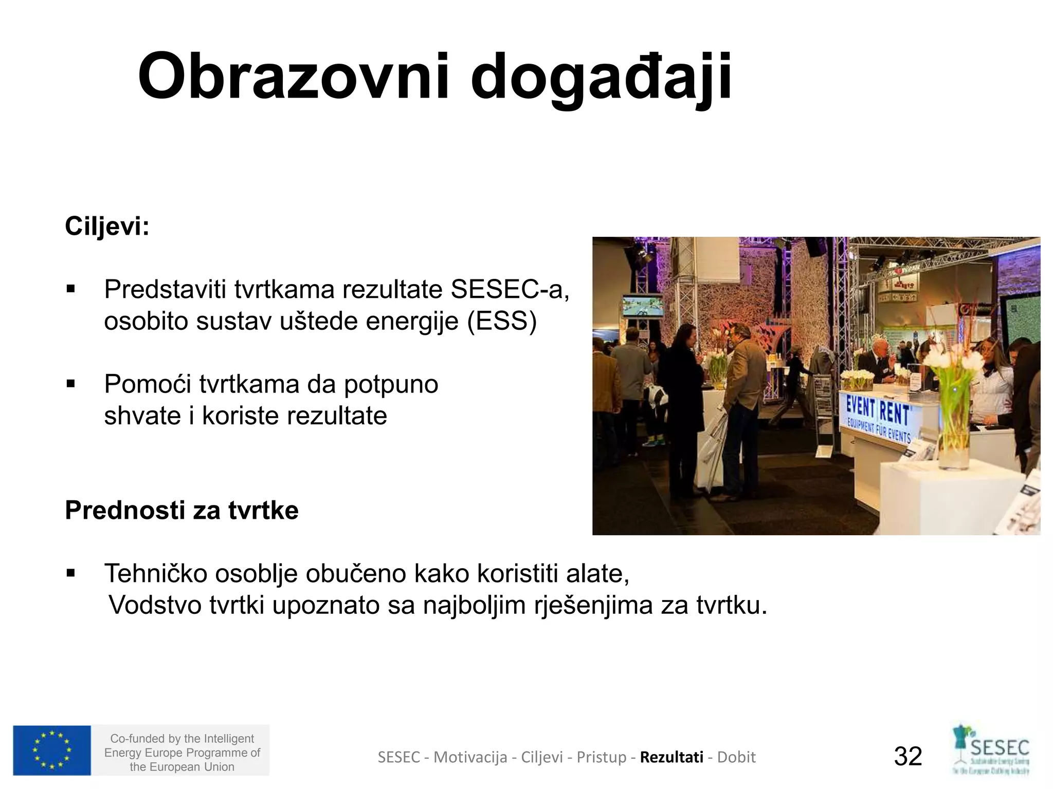 Obrazovni događaji 
Ciljevi: 
 Predstaviti tvrtkama rezultate SESEC-a, 
osobito sustav uštede energije (ESS) 
 Pomoći tvrtkama da potpuno 
shvate i koriste rezultate 
Prednosti za tvrtke 
 Tehničko osoblje obučeno kako koristiti alate, 
Vodstvo tvrtki upoznato sa najboljim rješenjima za tvrtku. 
Co-funded by the Intelligent 
Energy Europe Programme of 
SESEC - Motivacija - Ciljevi - Pristup - Rezultati - Dobit 
32 
the European Union  