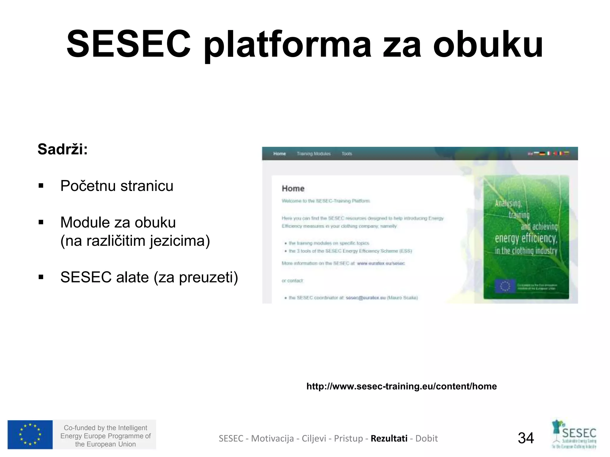 SESEC platforma za obuku 
Sadrži: 
 Početnu stranicu 
 Module za obuku 
(na različitim jezicima) 
 SESEC alate (za preuzeti) 
Co-funded by the Intelligent 
Energy Europe Programme of 
http://www.sesec-training.eu/content/home 
SESEC - Motivacija - Ciljevi - Pristup - Rezultati - Dobit 
34 
the European Union  