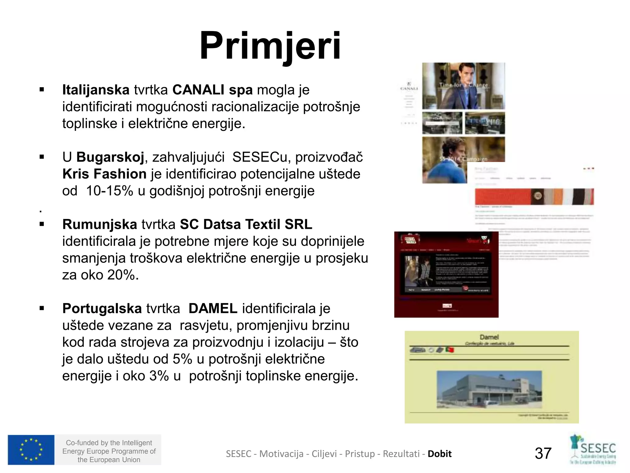  Italijanska tvrtka CANALI spa mogla je 
identificirati mogućnosti racionalizacije potrošnje 
toplinske i električne energije. 
 U Bugarskoj, zahvaljujući SESECu, proizvođač 
Kris Fashion je identificirao potencijalne uštede 
od 10-15% u godišnjoj potrošnji energije 
. 
 Rumunjska tvrtka SC Datsa Textil SRL 
identificirala je potrebne mjere koje su doprinijele 
smanjenja troškova električne energije u prosjeku 
za oko 20%. 
 Portugalska tvrtka DAMEL identificirala je 
uštede vezane za rasvjetu, promjenjivu brzinu 
kod rada strojeva za proizvodnju i izolaciju – što 
je dalo uštedu od 5% u potrošnji električne 
energije i oko 3% u potrošnji toplinske energije. 
Co-funded by the Intelligent 
Energy Europe Programme of 
Primjeri 
SESEC - Motivacija - Ciljevi - Pristup - Rezultati - Dobit 
37 
the European Union  