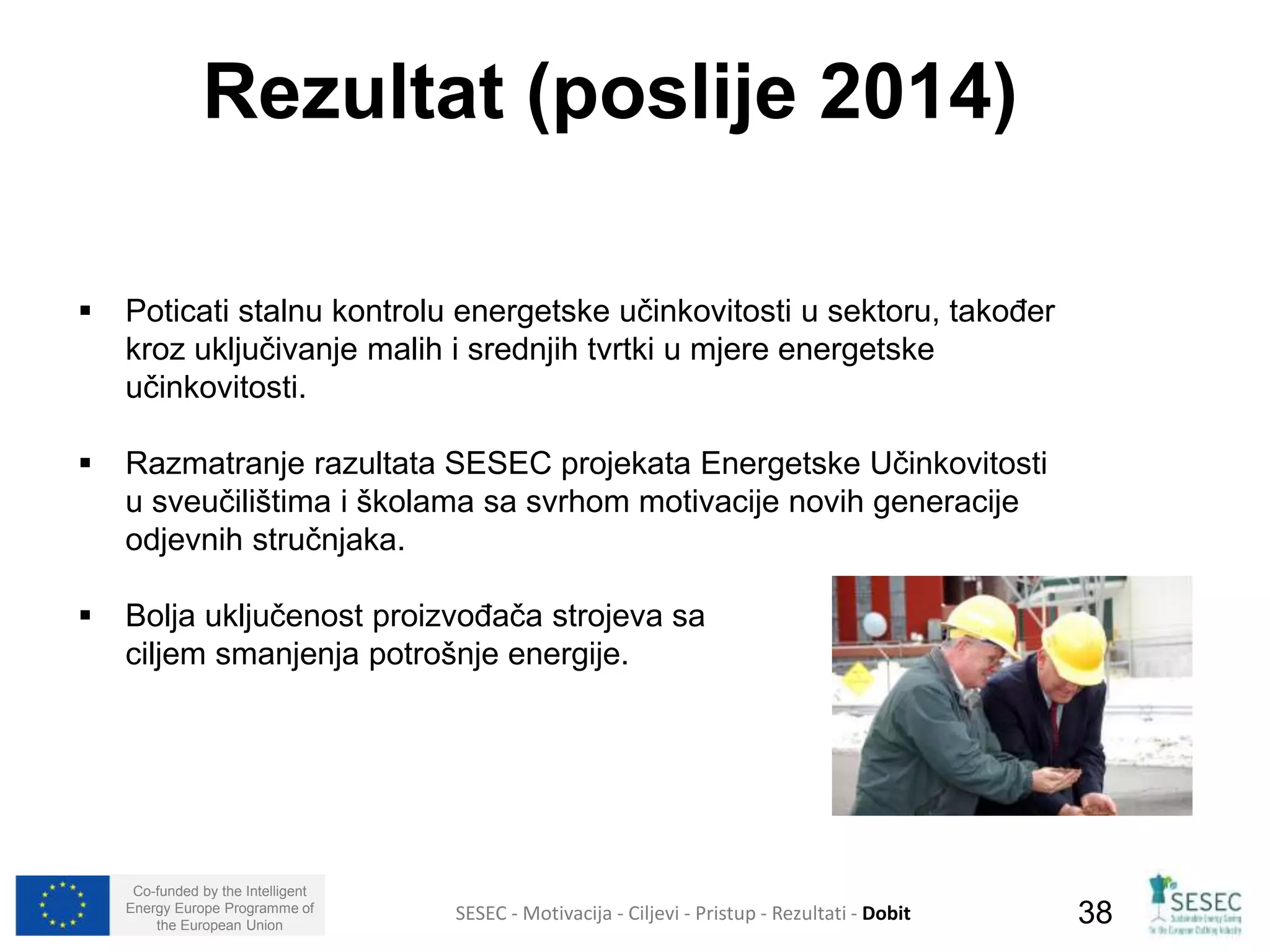 Rezultat (poslije 2014) 
 Poticati stalnu kontrolu energetske učinkovitosti u sektoru, također 
kroz uključivanje malih i srednjih tvrtki u mjere energetske 
učinkovitosti. 
 Razmatranje razultata SESEC projekata Energetske Učinkovitosti 
u sveučilištima i školama sa svrhom motivacije novih generacije 
odjevnih stručnjaka. 
 Bolja uključenost proizvođača strojeva sa 
ciljem smanjenja potrošnje energije. 
Co-funded by the Intelligent 
Energy Europe Programme of 
SESEC - Motivacija - Ciljevi - Pristup - Rezultati - Dobit 
38 
the European Union  