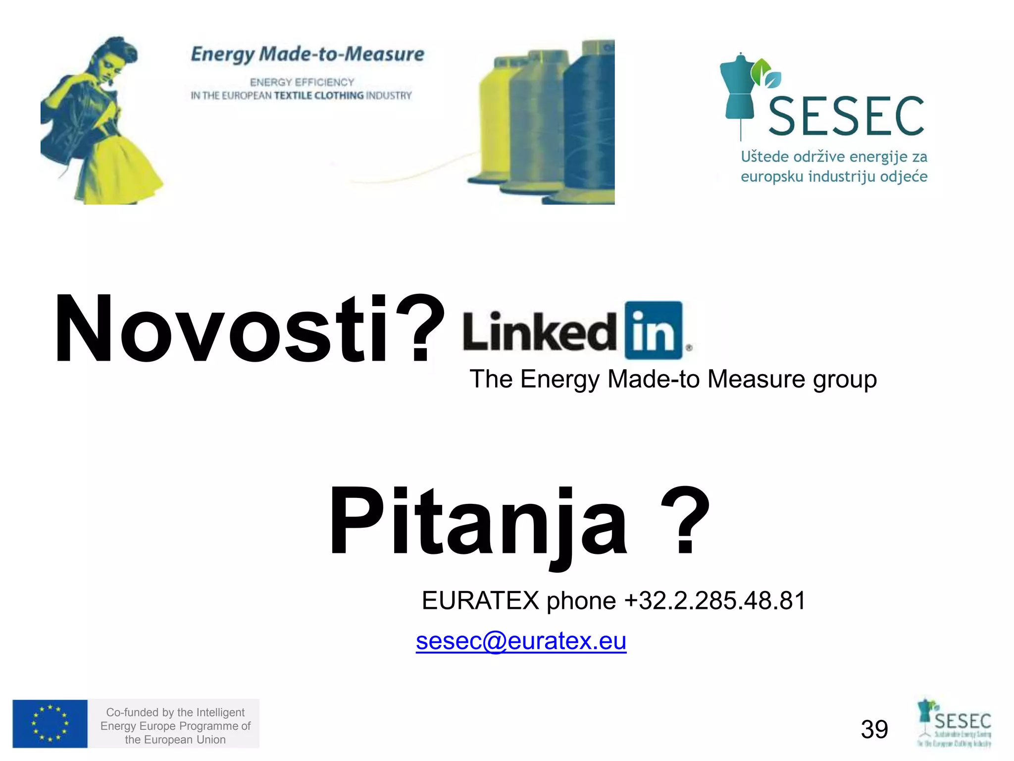 Novosti? 
Co-funded by the Intelligent 
Energy Europe Programme of 
The Energy Made-to Measure group 
Pitanja ? 
EURATEX phone +32.2.285.48.81 
sesec@euratex.eu 
the European Union 39 
 