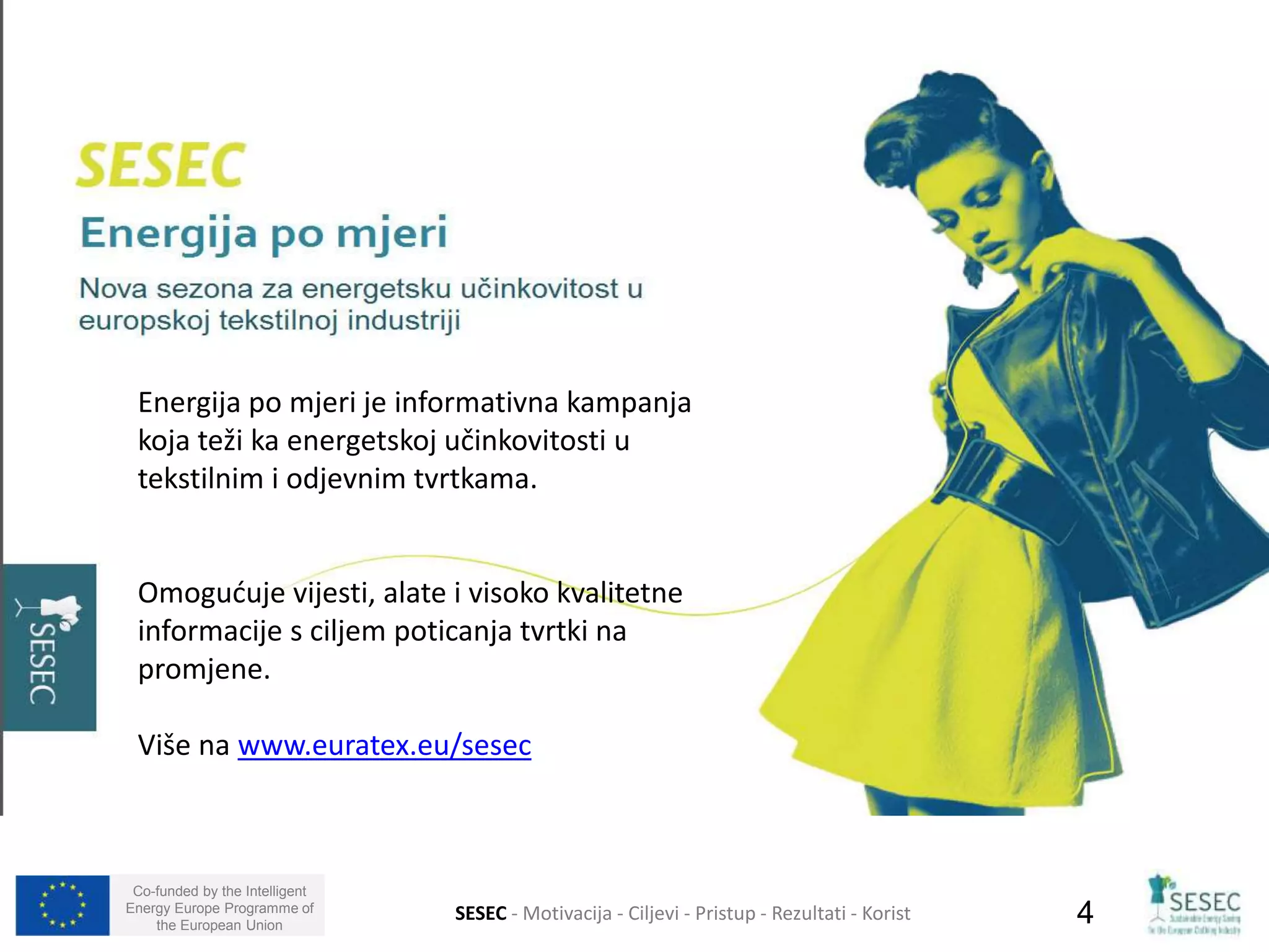 Energija po mjeri je informativna kampanja 
koja teži ka energetskoj učinkovitosti u 
tekstilnim i odjevnim tvrtkama. 
Omogućuje vijesti, alate i visoko kvalitetne 
informacije s ciljem poticanja tvrtki na 
promjene. 
Više na www.euratex.eu/sesec 
Co-funded by the Intelligent 
Energy Europe Programme of 
the European Union SESEC - Motivacija - Ciljevi - Pristup - Rezultati - Korist 4 
 