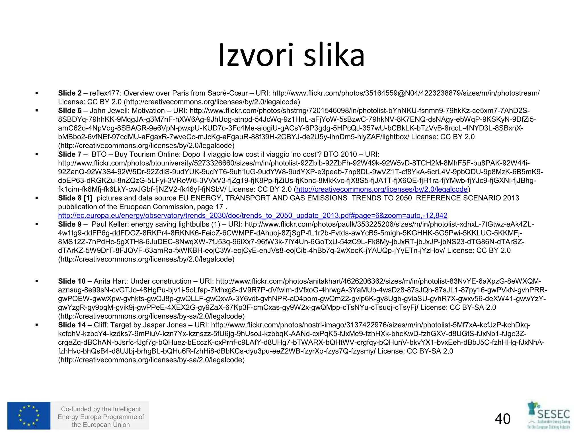  Slide 2 – reflex477: Overview over Paris from Sacré-Coeur – URI: http://www.flickr.com/photos/35164559@N04/4223238879/sizes/m/in/photostream/ 
License: CC BY 2.0 (http://creativecommons.org/licenses/by/2.0/legalcode) 
 Slide 6 – John Jewell: Motivation – URI: http://www.flickr.com/photos/shstrng/7201546098/in/photolist-bYnNKU-fsnmn9-79hkKz-ce5xm7-7AhD2S- 
8SBDYq-79hhKK-9MqgJA-g3M7nF-hXW6Ag-9JhUog-atnpd-54JcWq-9z1HnL-aFjYoW-5sBzwC-79hkNV-8K7ENQ-dsNAgy-ebWqP-9KSKyN-9DfZi5- 
amC62o-4NpVog-8SBAGR-9e6VpN-pwxpU-KUD7o-3Fc4Me-aiogiU-gACsY-6P3gdg-5HPcQJ-357wU-bCBkLK-bTzVvB-8rccL-4NYD3L-8SBxnX-bMBbo2- 
6vfNEf-97cdMU-aFgaxR-7wveCc-mJcKg-aFgauR-88f39H-2CBYJ-de2U5y-ihnDm5-hiyZAF/lightbox/ License: CC BY 2.0 
(http://creativecommons.org/licenses/by/2.0/legalcode) 
 Slide 7 – BTO – Buy Tourism Online: Dopo il viaggio low cost il viaggio 'no cost'? BTO 2010 – URI: 
http://www.flickr.com/photos/btouniversity/5273326660/sizes/m/in/photolist-92Zbib-92ZbFh-92W49k-92W5vD-8TCH2M-8MhF5F-bu8PAK-92W44i- 
92ZanQ-92W3S4-92W5Dr-92ZdiS-9udYUK-9udYT6-9uh1uG-9udYW8-9udYXP-e3peeb-7np8DL-9wVZ1T-cf8YkA-6crL4V-9pbQDU-9p8MzK-6B5mK9- 
dpEP63-dRGKZu-8nZQzG-5LFyi-3VReW6-3VVxV3-fjZg19-fjK8Pp-fjZiUs-fjKbnc-8MkKvo-fjX8S5-fjJA1T-fjX6QE-fjH1ra-fjYMwb-fjYJc9-fjGXNi-fjJBhg-fk1cim- 
fk6Mfj-fk6LkY-cwJGbf-fjNZV2-fk46yf-fjNSbV/ License: CC BY 2.0 (http://creativecommons.org/licenses/by/2.0/legalcode) 
 Slide 8 [1] pictures and data source EU ENERGY, TRANSPORT AND GAS EMISSIONS TRENDS TO 2050 REFERENCE SCENARIO 2013 
pubblication of the Eruopean Commission, page 17 . 
http://ec.europa.eu/energy/observatory/trends_2030/doc/trends_to_2050_update_2013.pdf#page=6&zoom=auto,-12,842 
 Slide 9 – Paul Keller: energy saving lightbulbs (1) – URI: http://www.flickr.com/photos/paulk/353225206/sizes/m/in/photolist-xdnxL-7tGtwz-eAk4ZL- 
4w1tg9-ddFP6g-ddFDGZ-8RKPr4-8RKNK6-FeioZ-6CWMPF-dAhuoj-8ZjSgP-fL1r2b-Fvtds-awYcB5-5migh-5KGHHK-5G5Pwi-5KKLUG-5KKMFj- 
8MS12Z-7nPdHc-5gXTH8-6JuDEC-8NwqXW-7fJ53q-96iXx7-96fW3k-7iY4Un-6GoTxU-54zC9L-Fk8My-jbJxRT-jbJxJP-jbNS23-dTG86N-dTArSZ-dTArKZ- 
5W9DrT-8FJQVF-63amRa-fxWKBH-eojC3W-eojCyE-enJVs8-eojCib-4hBb7q-2wXocK-jYAUQp-jYyETn-jYzHov/ License: CC BY 2.0 
(http://creativecommons.org/licenses/by/2.0/legalcode) 
 Slide 10 – Anita Hart: Under construction – URI: http://www.flickr.com/photos/anitakhart/4626206362/sizes/m/in/photolist-83NvYE-6aXpzG-8eWXQM-aznsug- 
8e99sN-cvGTJo-48HgPu-bjv1i-5oLfap-7Mhxg8-dV9R7P-dVfwim-dVfxoG-4hrwgA-3YaMUb-4wsDz8-87sJQh-87sJL1-87py16-gwPVkN-gvhPRR-gwPQEW- 
gwwXpw-gvhkts-gwQJ8p-gwQLLF-gwQxvA-3Y6vdt-gvhNPR-aD4pom-gwQm22-gvip6K-gy8Ugb-gviaSU-gvhR7X-gwxv56-deXW41-gwwYzY-gwYzgR- 
gy9pgM-gvik9j-gwPPeE-4XEX2G-gy9ZaX-67Kp3F-cmCxas-gy9W2x-gwQMpp-cTsNYu-cTsuqj-cTsyFj/ License: CC BY-SA 2.0 
(http://creativecommons.org/licenses/by-sa/2.0/legalcode) 
 Slide 14 – Cliff: Target by Jasper Jones – URI: http://www.flickr.com/photos/nostri-imago/3137422976/sizes/m/in/photolist-5Mf7xA-kcfJzP-kchDkq-kcfohV- 
kzbcY4-kzdks7-9mPiuV-kzn7Yx-kznszz-5fU6jg-9hUsoJ-kzbbqK-AANd-cxPqK5-fJxMe9-fzhHXk-bhcKwD-fzhGXV-d8UGtS-fJxNb1-fJge3Z-crgeZq- 
dBChAN-bJsrfc-fJgf7g-bQHuez-bEcczK-cxPrnf-c9LAfY-d8UHg7-bTWARX-bQHtWV-crgfqy-bQHunV-bkvYX1-bvxEeh-dBbJ5C-fzhHHg-fJxNhA-fzhHvc- 
bhQsB4-d8UJbj-brhgBL-bQHu6R-fzhHi8-dBbKCs-dyu3pu-eeZ2WB-fzyrXo-fzys7Q-fzysmy/ License: CC BY-SA 2.0 
(http://creativecommons.org/licenses/by-sa/2.0/legalcode) 
Co-funded by the Intelligent 
Energy Europe Programme of 
Izvori slika 
the European Union 40 
s 
 
