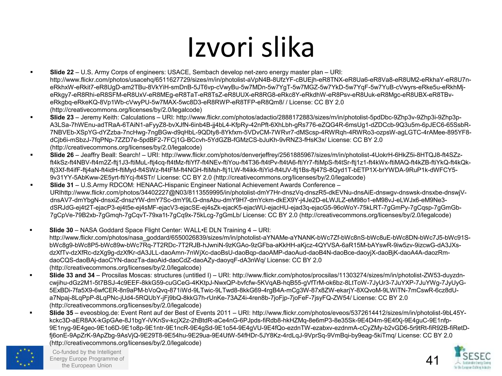  Slide 22 – U.S. Army Corps of engineers: USACE, Sembach develop net-zero energy master plan – URI: 
http://www.flickr.com/photos/usacehq/6511627729/sizes/m/in/photolist-aVpN4B-8UfzYF-cBUEjh-eR8TNX-eR8Ua6-eR8Va8-eR8UM2-eRkhaY-eR8U7n-eRkhxW- 
eRkit7-eR8UgD-am2TBu-8VkYiH-smDnB-5JT6vp-cVwyBu-5w7MDn-5w7YgT-5w7MGZ-5w7YkD-5w7YqF-5w7YuB-cVwyrs-eRke5u-eRkhMj-eRkgy7- 
eR8Rhi-eR8SFM-eR8UxV-eR8MEg-eR8TaT-eR8TsZ-eR8UUX-eR8RG8-eRkc8Y-eRkdhW-eR8Psv-eR8Uuk-eR8Mgc-eR8UBX-eR8TBv-eRkgbq- 
eRkeKQ-8Vp1Wb-cVwyPU-5w7MAX-5wc8D3-eR8RWP-eR8TFP-eR8Qm8/ / License: CC BY 2.0 
(http://creativecommons.org/licenses/by/2.0/legalcode) 
 Slide 23 – Jeremy Keith: Calculations – URI: http://www.flickr.com/photos/adactio/2888172883/sizes/m/in/photolist-5pdDbc-9Zhp3v-9Zhp3i-9Zhp3p- 
A3LSa-7hWEnu-adTRaA-6TAiN1-aFyyZ8-bvXJfN-6inb4B-jj4bL4-KfpRy-42nPft-6XhLbh-gRs776-eZQG4R-6msUg1-dZDCcb-9Q3u5m-6pJEC6-65SsbR- 
7NBVEb-XSpYG-dYZzba-7ncHwg-7ngBGw-d9qHbL-9QDty8-8Ykfxm-5VDvCM-7WRvr7-dMScsp-4RWRqh-4RWRo3-ozpsW-agLGTC-4rAMee-895YF8- 
dCjb6i-mSbzJ-7fqPNp-7ZZD7e-5pdBF2-7FCj1G-BCcvh-5YdGZB-fGMzCS-bJuKh-9vRNZ3-fHsK3x/ License: CC BY 2.0 
(http://creativecommons.org/licenses/by/2.0/legalcode) 
 Slide 26 – Jeaffry Beall: Search! – URI: http://www.flickr.com/photos/denverjeffrey/2561885967/sizes/m/in/photolist-4UokrH-6HkZ5i-8HTQJ8-ft4SZz-ft4kSz- 
ft4NBV-ft4m2Z-ftj1J3-ftiMuL-ftj4cq-ft4tMz-ftiYf7-ft4NEv-ftiYou-ft4T36-ft4tPv-ft4tA6-ftiYr7-ftiMpS-ft4tSr-ftj1z1-ft4kWx-ftiMAQ-ft4kZB-ftiYkQ-ft4kQk-ftj3Xf- 
ft4ifF-ftj4aN-ft4idH-ftiMyd-ft4SWz-ft4tFM-ft4NGH-ftiMsh-ftj1LW-ft4ikk-ftiYid-ft4tJV-ftj1Bs-ftj47S-8Qyd1T-bETP1X-brYWDA-9RuP1k-dWFCY5- 
9v31YY-5AbKww-2E5yrt-ftiYcj-ft4STr/ License: CC BY 2.0 (http://creativecommons.org/licenses/by/2.0/legalcode) 
 Slide 31 – U.S.Army RDCOM: HENAAC-Hispanic Engineer National Achievement Awards Conference – 
URIhttp://www.flickr.com/photos/34402227@N03/8113559995/in/photolist-dmY7Hr-dnszVq-dnszR5-dkEVNu-dnsAiE-dnswgv-dnswsk-dnsxbe-dnswjV-dnsAV7- 
dmYbgN-dnsxiZ-dnszYW-dmY7Sc-dmY9LG-dnsAbu-dmY9H7-dmYckm-dkEX9Y-j4Je2D-eLWJLZ-eM98o1-eM98vJ-eLWJx6-eM9Ne3- 
dSRJdG-ej4t2T-ejacP3-ej4t5e-ej4sMF-ejacV3-ejacSE-ej4sZk-ejacK5-ejacWU-ejacHU-ejad3q-ejacG5-96oWoY-75kLRT-7gGmPy-7gCqsp-7gGmGb- 
7gCpVe-79B2xb-7gGmqh-7gCqvT-79xa1t-7gCq9x-75kLcg-7gGmLb/ License: CC BY 2.0 (http://creativecommons.org/licenses/by/2.0/legalcode) 
 Slide 30 – NASA Goddard Space Flight Center: WALL•E DLN Training 4 – URI: 
http://www.flickr.com/photos/nasa_goddard/6550026839/sizes/m/in/photolist-aYNAMe-aYNANK-bWc7Zf-bWc8nS-bWc8uE-bWc8DN-bWc7J5-bWc91S-bWc8g9- 
bWc8P5-bWc89w-bWc7Rq-7T2RDc-7T2RJB-hJwniN-9zKGAo-9zGFba-aKkHH-aKjcz-4QYVSA-6aR15M-bAYswR-9iw5zv-9izcwG-dA3JXs-dzXfTv- 
dzXfRc-dzXg9g-dzXfKr-dA3JLL-daoAmn-7nWjXc-daoBsU-daoBqp-daoAMP-daoAud-daoB4N-daoBce-daoyjX-daoBjK-daoA4A-daozRm-daoCQS- 
daoBAj-daoCYN-daozTa-daoAid-daoCdZ-daoAZy-daoyqF-dA3nWq/ License: CC BY 2.0 
(http://creativecommons.org/licenses/by/2.0/legalcode) 
 Slide 33 and 34 – Procsilas Moscas: structures (untitled I) – URI: http://www.flickr.com/photos/procsilas/11303274/sizes/m/in/photolist-ZW53-duyzdn-cwjihu- 
dGz2M1-5t7BSJ-4c9EEF-8kkG59-cuGCeG-4KKtpJ-NwxQP-bvfcfw-5KVqAB-hqB55-gVfTrM-ok6bz-8LtToW-7JyUr3-7JuYXP-7JuYWg-7JyUyG- 
5ExBDi-7fa5X9-6wfCER-8n9aPM-bVoQvq-871iWd-9LTwic-9LTwd8-8kkG69-4rgB4A-mCg3W-87x8ZW-ekarjY-8XQvoM-9LWiTN-7mCswR-6cz8dU-a7Npaj- 
8LqPpP-8LqPNc-jUd4-5RQUbY-jFj9bQ-8kkG7h-rUnKe-73AZ4i-4ren8b-7joFjp-7joFeF-7jsyFQ-ZW54/ License: CC BY 2.0 
(http://creativecommons.org/licenses/by/2.0/legalcode) 
 Slide 35 – eveosblog.de: Event Rent auf der Best of Events 2011 – URI: http://www.flickr.com/photos/eveos/5372614412/sizes/m/in/photolist-9bL45Y-kckc3D- 
aER8AX-kGpGAe-8J1bgY-iVKnSv-kcjX2z-2hBtdR-aCe4nG-6PJpds-fiRdb8-hkHZMq-8e6mP3-8e35Sk-9E4D4m-9E4fXj-9E4guC-9E1nfp- 
9E1nyg-9E4geo-9E1o6D-9E1o8p-9E1ntr-9E1ncR-9E4gSd-9E1o54-9E4gVU-9E4fQo-ezdnTW-ezabxv-ezdnmA-cCyZMy-b2vGD6-5r9tRt-fiR92B-fiRetD-fj6onE- 
9ApZrK-9ApZbg-9AsVjQ-9E29T8-9E54hu-9E29ua-9E4UtW-54fHDr-5JY8Kz-4rdLqJ-9VprSq-9VmBqi-by9eag-5kiTmq/ License: CC BY 2.0 
(http://creativecommons.org/licenses/by/2.0/legalcode) 
Co-funded by the Intelligent 
Energy Europe Programme of 
Izvori slika 
the European Union 41 
 
