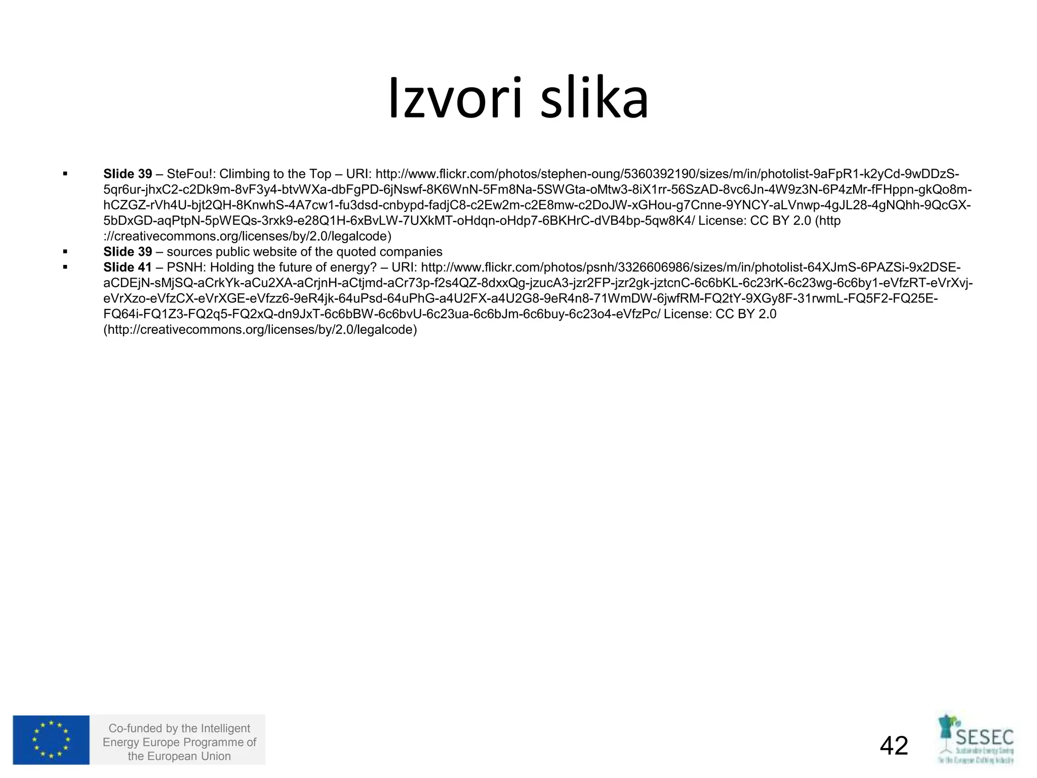 Izvori slika 
 Slide 39 – SteFou!: Climbing to the Top – URI: http://www.flickr.com/photos/stephen-oung/5360392190/sizes/m/in/photolist-9aFpR1-k2yCd-9wDDzS- 
5qr6ur-jhxC2-c2Dk9m-8vF3y4-btvWXa-dbFgPD-6jNswf-8K6WnN-5Fm8Na-5SWGta-oMtw3-8iX1rr-56SzAD-8vc6Jn-4W9z3N-6P4zMr-fFHppn-gkQo8m-hCZGZ- 
rVh4U-bjt2QH-8KnwhS-4A7cw1-fu3dsd-cnbypd-fadjC8-c2Ew2m-c2E8mw-c2DoJW-xGHou-g7Cnne-9YNCY-aLVnwp-4gJL28-4gNQhh-9QcGX- 
5bDxGD-aqPtpN-5pWEQs-3rxk9-e28Q1H-6xBvLW-7UXkMT-oHdqn-oHdp7-6BKHrC-dVB4bp-5qw8K4/ License: CC BY 2.0 (http 
://creativecommons.org/licenses/by/2.0/legalcode) 
 Slide 39 – sources public website of the quoted companies 
 Slide 41 – PSNH: Holding the future of energy? – URI: http://www.flickr.com/photos/psnh/3326606986/sizes/m/in/photolist-64XJmS-6PAZSi-9x2DSE-aCDEjN- 
sMjSQ-aCrkYk-aCu2XA-aCrjnH-aCtjmd-aCr73p-f2s4QZ-8dxxQg-jzucA3-jzr2FP-jzr2gk-jztcnC-6c6bKL-6c23rK-6c23wg-6c6by1-eVfzRT-eVrXvj-eVrXzo- 
eVfzCX-eVrXGE-eVfzz6-9eR4jk-64uPsd-64uPhG-a4U2FX-a4U2G8-9eR4n8-71WmDW-6jwfRM-FQ2tY-9XGy8F-31rwmL-FQ5F2-FQ25E-FQ64i- 
FQ1Z3-FQ2q5-FQ2xQ-dn9JxT-6c6bBW-6c6bvU-6c23ua-6c6bJm-6c6buy-6c23o4-eVfzPc/ License: CC BY 2.0 
(http://creativecommons.org/licenses/by/2.0/legalcode) 
Co-funded by the Intelligent 
Energy Europe Programme of 
the European Union 42 
