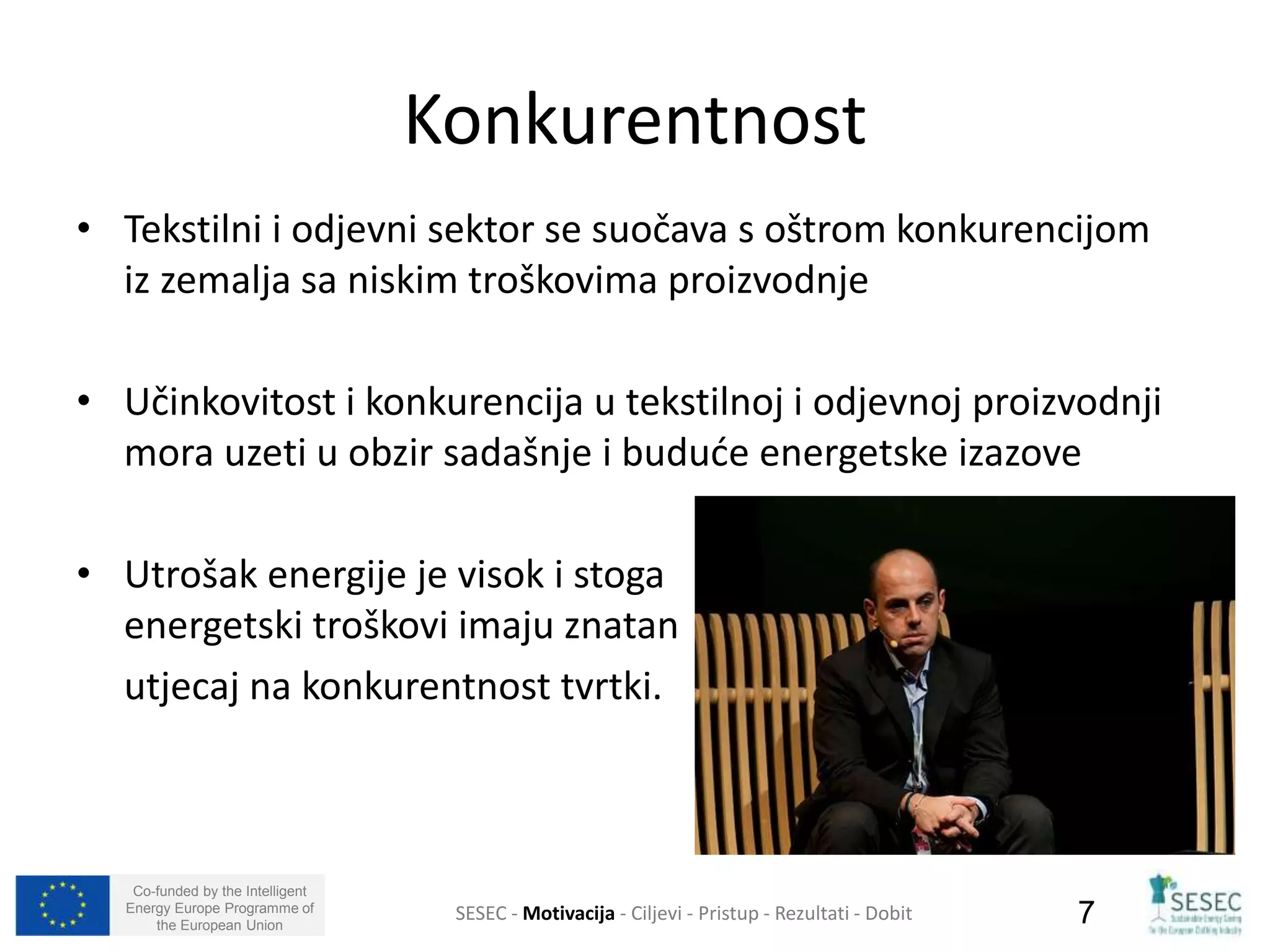 • Tekstilni i odjevni sektor se suočava s oštrom konkurencijom 
iz zemalja sa niskim troškovima proizvodnje 
• Učinkovitost i konkurencija u tekstilnoj i odjevnoj proizvodnji 
mora uzeti u obzir sadašnje i buduće energetske izazove 
• Utrošak energije je visok i stoga 
energetski troškovi imaju znatan 
utjecaj na konkurentnost tvrtki. 
Co-funded by the Intelligent 
Energy Europe Programme of 
Konkurentnost 
SESEC - Motivacija - Ciljevi - Pristup - Rezultati - Dobit 
7 
the European Union  