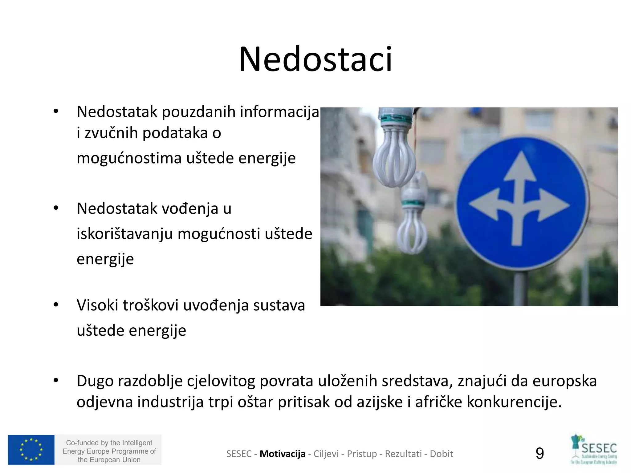 • Nedostatak pouzdanih informacija 
i zvučnih podataka o 
mogućnostima uštede energije 
• Nedostatak vođenja u 
iskorištavanju mogućnosti uštede 
energije 
• Visoki troškovi uvođenja sustava 
uštede energije 
• Dugo razdoblje cjelovitog povrata uloženih sredstava, znajući da europska 
odjevna industrija trpi oštar pritisak od azijske i afričke konkurencije. 
Co-funded by the Intelligent 
Energy Europe Programme of 
Nedostaci 
SESEC - Motivacija - Ciljevi - Pristup - Rezultati - Dobit 
9 
the European Union  