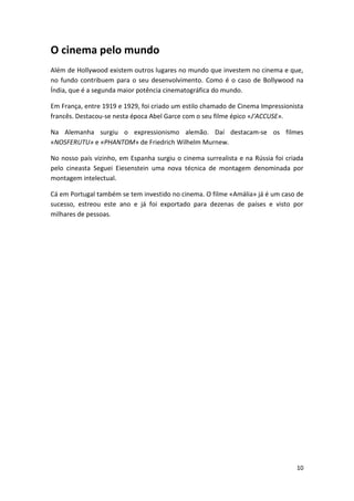 O cinema pelo mundo
Além de Hollywood existem outros lugares no mundo que investem no cinema e que,
no fundo contribuem para o seu desenvolvimento. Como é o caso de Bollywood na
Índia, que é a segunda maior potência cinematográfica do mundo.

Em França, entre 1919 e 1929, foi criado um estilo chamado de Cinema Impressionista
francês. Destacou-se nesta época Abel Garce com o seu filme épico «J’ACCUSE».

Na Alemanha surgiu o expressionismo alemão. Daí destacam-se os filmes
«NOSFERUTU» e «PHANTOM» de Friedrich Wilhelm Murnew.

No nosso país vizinho, em Espanha surgiu o cinema surrealista e na Rússia foi criada
pelo cineasta Seguei Eiesenstein uma nova técnica de montagem denominada por
montagem intelectual.

Cá em Portugal também se tem investido no cinema. O filme «Amália» já é um caso de
sucesso, estreou este ano e já foi exportado para dezenas de países e visto por
milhares de pessoas.




                                                                                 10
 