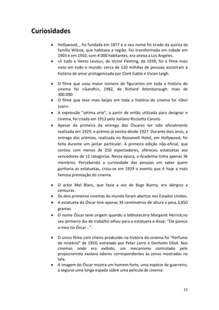 Curiosidades
        Hollywood, , foi fundada em 1877 e o seu nome foi tirado da quinta da
        família Wilcox, que habitava a região. Foi transformada em cidade em
        1903 e em 1910, com 4 000 habitantes, era anexa a Los Angeles.
        «E tudo o Vento Levou», de Victor Fleming, de 1939, foi o filme mais
        visto em todo o mundo: cerca de 120 milhões de pessoas assistiram à
        história de amor protagonizada por Clark Gable e Vivian Leigh.

        O filme que usou maior número de figurantes em toda a história do
        cinema foi «Gandhi», 1982, de Richard Attenborough: mais de
        300.000...
        O filme que teve mais beijos em toda a história do cinema foi «Don
        Juan».
        A expressão "sétima arte", a partir de então utilizada para designar o
        cinema, foi criada em 1912 pelo italiano Ricciotto Canuto.
        Apesar da primeira da entrega dos Óscares ter sido oficialmente
        realizada em 1929, o prémio já existia desde 1927. Durante dois anos, a
        entrega dos prémios, realizada no Roosevelt Hotel, em Hollywood, foi
        feita durante um jantar particular. A primeira edição não-oficial, que
        contou com menos de 250 espectadores, ofereceu estatuetas aos
        vencedores de 12 categorias. Nessa época, a Academia tinha apenas 36
        membros. Percebendo a curiosidade das pessoas em saber quem
        ganharia as estatuetas, criou-se em 1929 o evento que é hoje a mais
        famosa premiação do cinema.

        O actor Mel Blanc, que fazia a voz de Bugs Bunny, era alérgico a
        cenouras.
        Os dois primeiros cinemas do mundo foram abertos nos Estados Unidos.
        A estatueta do Óscar tem apenas 34 centímetros de altura e pesa 3,850
        gramas
        O nome Óscar teve origem quando a bibliotecária Margaret Herrick,no
        seu primeiro dia de trabalho olhou para a estatueta e disse: “Ele parece
        o meu tio Óscar...”.

        O único filme com cheiro produzido na história do cinema foi “Perfume
        de mistério” de 1959, estrelado por Peter Lorre e Denholm Elliot. Nos
        cinemas onde era exibido, um mecanismo controlado pelo
        projeccionista exalava odores correspondentes às cenas mostradas na
        tela.
        A imagem do Óscar mostra um homem forte, uma espécie de guerreiro,
        a segurar uma longa espada sobre uma película de cinema.



                                                                             11
 