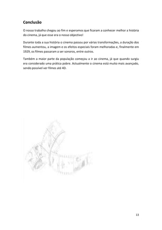 Conclusão
O nosso trabalho chegou ao fim e esperamos que ficaram a conhecer melhor a história
do cinema, já que esse era o nosso objectivo!

Durante toda a sua história o cinema passou por várias transformações, a duração dos
filmes aumentou, a imagem e os efeitos especiais foram melhoradas e, finalmente em
1929, os filmes passaram a ser sonoros, entre outros.

Também a maior parte da população começou a ir ao cinema, já que quando surgiu
era considerado uma prática pobre. Actualmente o cinema está muito mais avançado,
sendo possível ver filmes até 4D.




                                                                                 13
 