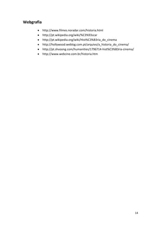 Webgrafia
            http://www.filmes.noradar.com/historia.html
            http://pt.wikipedia.org/wiki/%C3%93scar
            http://pt.wikipedia.org/wiki/Hist%C3%B3ria_do_cinema
            http://hollywood.weblog.com.pt/arquivo/a_historia_do_cinema/
            http://pt.shvoong.com/humanities/1796714-hist%C3%B3ria-cinema/
            http://www.webcine.com.br/historia.htm




                                                                             14
 