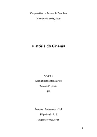 Cooperativa de Ensino de Coimbra

     Ano lectivo 2008/2009




 História do Cinema




            Grupo 5

    «A magia da sétima arte»

        Área de Projecto

              9ºA




    Emanuel Gonçalves, nº11

        Filipe Leal, nº12

      Miguel Simões, nº19


                                   2
 
