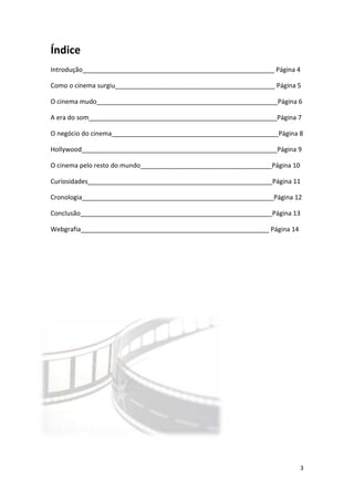 Índice
Introdução______________________________________________________ Página 4

Como o cinema surgiu_____________________________________________ Página 5

O cinema mudo___________________________________________________Página 6

A era do som_____________________________________________________Página 7

O negócio do cinema_______________________________________________Página 8

Hollywood_______________________________________________________Página 9

O cinema pelo resto do mundo_____________________________________Página 10

Curiosidades____________________________________________________Página 11

Cronologia______________________________________________________Página 12

Conclusão______________________________________________________Página 13

Webgrafia_____________________________________________________ Página 14




                                                                             3
 