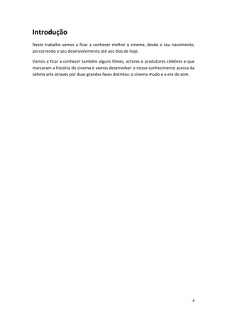Introdução
Neste trabalho vamos a ficar a conhecer melhor o cinema, desde o seu nascimento,
percorrendo o seu desenvolvimento até aos dias de hoje.

Vamos a ficar a conhecer também alguns filmes, actores e produtores célebres e que
marcaram a história do cinema e vamos desenvolver o nosso conhecimento acerca da
sétima arte através por duas grandes fases distintas: o cinema mudo e a era do som.




                                                                                 4
 