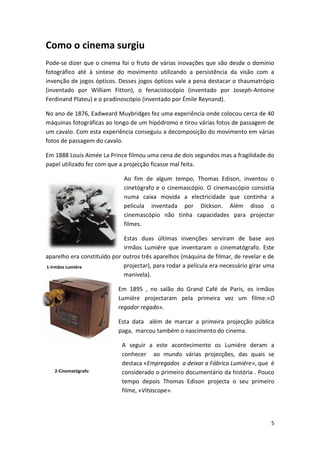 Como o cinema surgiu
Pode-se dizer que o cinema foi o fruto de várias inovações que vão desde o domínio
fotográfico até à síntese do movimento utilizando a persistência da visão com a
invenção de jogos ópticos. Desses jogos ópticos vale a pena destacar o thaumatrópio
(inventado por William Fitton), o fenacistocópio (inventado por Joseph-Antoine
Ferdinand Plateu) e o pradinoscópio (inventado por Émile Reynand).

No ano de 1876, Eadweard Muybridges fez uma experiência onde colocou cerca de 40
máquinas fotográficas ao longo de um hipódromo e tirou várias fotos de passagem de
um cavalo. Com esta experiência conseguiu a decomposição do movimento em várias
fotos de passagem do cavalo.

Em 1888 Louis Aimée La Prince filmou uma cena de dois segundos mas a fragilidade do
papel utilizado fez com que a projecção ficasse mal feita.

                             Ao fim de algum tempo, Thomas Edison, inventou o
                             cinetógrafo e o cinemascópio. O cinemascópio consistia
                             numa caixa movida a electricidade que continha a
                             película inventada por Dickson. Além disso o
                             cinemascópio não tinha capacidades para projectar
                             filmes.

                             Estas duas últimas invenções serviram de base aos
                             irmãos Lumiére que inventaram o cinematógrafo. Este
aparelho era constituído por outros três aparelhos (máquina de filmar, de revelar e de
1-Irmãos 1Irmãos
IlustraçãoLumiére Lumiére    projectar), para rodar a película era necessário girar uma
                             manivela).

                           Em 1895 , no salão do Grand Café de Paris, os irmãos
                           Lumiére projectaram pela primeira vez um filme:«O
                           regador regado».

                           Esta data além de marcar a primeira projecção pública
                           paga, marcou também o nascimento do cinema.

                            A seguir a este acontecimento os Lumiére deram a
                            conhecer ao mundo várias projecções, das quais se
                            destaca «Empregados a deixar a Fábrica Lumiére», que é
   2-Cinematógrafo          considerado o primeiro documentário da história . Pouco
                            tempo depois Thomas Edison projecta o seu primeiro
                            filme, «Vitascope».




                                                                                     5
 