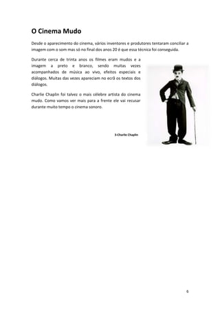 O Cinema Mudo
Desde o aparecimento do cinema, vários inventores e produtores tentaram conciliar a
imagem com o som mas só no final dos anos 20 é que essa técnica foi conseguida.

Durante cerca de trinta anos os filmes eram mudos e a
imagem a preto e branco, sendo muitas vezes
acompanhados de música ao vivo, efeitos especiais e
diálogos. Muitas das vezes apareciam no ecrã os textos dos
diálogos.

Charlie Chaplin foi talvez o mais célebre artista do cinema
mudo. Como vamos ver mais para a frente ele vai recusar
durante muito tempo o cinema sonoro.




                                             3-Charlie Chaplin




                                                                                 6
 