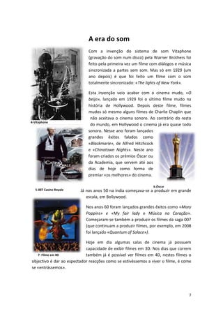 A era do som
                             Com a invenção do sistema de som Vitaphone
                             (gravação do som num disco) pela Warner Brothers foi
                             feito pela primeira vez um filme com diálogos e música
                             sincronizada a partes sem som. Mas só em 1929 (um
                             ano depois) é que foi feito um filme com o som
                             totalmente sincronizado: «The lights of New York».

                             Esta invenção veio acabar com o cinema mudo, «O
                             beijo», lançado em 1929 foi o último filme mudo na
                             história de Hollywood. Depois deste filme, filmes
                             mudos só mesmo alguns filmes de Charlie Chaplin que
                              não aceitava o cinema sonoro. Ao contrário do resto
4-Vitaphone
                              do mundo, em Hollywood o cinema já era quase todo
                             sonoro. Nesse ano foram lançados
                             grandes êxitos falados como
                             «Blackmarie», de Alfred Hitchcock
                             e «Chinatown Nights». Neste ano
                             foram criados os prémios Óscar ou
                             da Academia, que servem até aos
                             dias de hoje como forma de
                             premiar «os melhores» do cinema.

                                                               6-Óscar
   5-007 Casino Royale   Já nos anos 50 na índia começava-se a produzir em grande
                            escala, em Bollywood.

                            Nos anos 60 foram lançados grandes êxitos como «Mary
                            Poppins» e «My fair lady e Música no Coração».
                            Começaram-se também a produzir os filmes da saga 007
                            (que continuam a produzir filmes, por exemplo, em 2008
                            foi lançado «Quantum of Solace»).

                            Hoje em dia algumas salas de cinema já possuem
                            capacidade de exibir filmes em 3D. Nos dias que correm
   7- Filme em 4D           também já é possível ver filmes em 4D, nestes filmes o
objectivo é dar ao espectador reacções como se estivéssemos a viver o filme, é come
se «entrássemos».




                                                                                 7
 