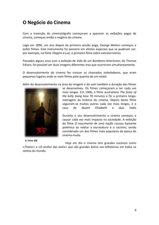 O Negócio do Cinema
Com a invenção do cinematógrafo começaram a aparecer as exibições pagas de
cinema, começou então o negócio do cinema.

Logo em 1896, um ano depois da primeira sessão paga, George Meliers começou a
exibir filmes. Este instrumento foi pioneiro em efeitos especiais que se puderam ver,
por exemplo, no filme Viagem à Lua, o primeiro filme sobre extraterrestres.

Passados alguns anos com a exibição de Vida de um Bombeiro Americano, de Thomas
Edison, foi possível ver duas imagens diferentes mas que ocorreram simultaneamente.

O desenvolvimento do cinema fez crescer os chamados nickelodeons, que eram
pequenos lugares onde se viam filmes pela quantia de um níckel.

Além do desenvolvimento na área da imagem e do som também a duração dos filmes
                           se desenvolveu. Os filmes começaram a ser cada vez
                           mais longos. Em 1906, o filme australiano The Story of
                           the kelly Gang teve 70 minutos e foi a primeira longa-
                           metragem da história do cinema. Depois deste filme
                           seguiram-se muitos outros cada vez mais longos, é o
                           caso     de   Queen    Elisabeth    e    Quo     Vadis

                             Durante o seu desenvolvimento o cinema começou a
                             causar cada vez mais impacto na sociedade. A exibição
                             do filme O nascimento de uma nação causou bastante
                             polémica ao relatar a escravatura e o racismo, sendo
                             considerado um dos filmes mais populares da época do
                             cinema mudo.
 8- Filme 300
                               Hoje em dia o cinema tem grandes sucessos como
«Titanic» e «O senhor dos anéis» que são grandes êxitos nas bilheteiras em todos os
cantos do mundo.




                                                                                   8
 
