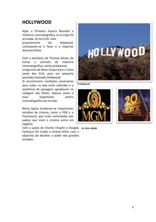 HOLLYWOOD
Após a Primeira Guerra Mundial a
indústria cinematográfica na Europa foi
arrasada. Já nos EUA, mais
propriamente        em       Holywood,
começavam-se a fazer e a importar
diversos filmes.

Com a tentativa de Thomas Edison de
tomar o controlo da indústria
cinematográfica, vários produtores
emigraram de Nova Iorque para a costa
oeste dos EUA, para um pequeno
povoado chamado Hollywood.
Aí encontraram condições necessárias
                                          9-Hollywood
para rodar: os dias eram coloridos e a
existência de paisagens agradavam na
rodagem dos filmes. Nasceu assim o
mais         importante          centro
cinematográfico do mundo.

Nesta época fundaram-se importantes
estúdios de cinema, como a FOX e a
Paramount, que eram controladas por
judeus que viam o cinema como um
negócio.
Com o apoio de Charles Chaplin e Douglas      10- FOX e MGM
Fairbaurs foi criada a United Artist, com o
objectivo de desafiar o poder dos grandes
estúdios.




                                                              9
 