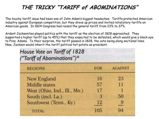 THE TRICKY “TARIFF of ABOMINATIONS”
The touchy tariff issue had been one of John Adam’s biggest headaches. Tariffs protected American
industry against European competition, but they drove up prices and invited retaliatory tariffs on
American goods. In 1824 Congress had raised the general tariff from 23% to 37%.

Ardent Jacksonites played politics with the tariff as the election of 1828 approached. They
supported a higher tariff (up to 45%) that they expected to be defeated, which would give a black eye
to Pres. Adams. To their surprise, the tariff passed in 1828, the vote being along sectional lines.
Now, Jackson would inherit the tariff political hot potato as president.
 