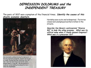 DEPRESSION DOLDRUMS and the
                   INDEPENDENT TREASURY
The panic of 1837 was a symptom of the financial times. Identify the causes of this
drastic economic downturn.
                                             Hardship was acute and widespread. Factories
                                             closed and unemployed workers milled in the
                                             streets.

                                             Describe Van Buren’s controversial “Divorce
                                             Bill” to help the ailing economy. What was its
                                             official name when it finally passed Congress?
                                             What was it a precursor for?
 