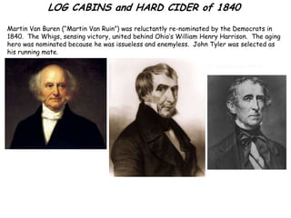 LOG CABINS and HARD CIDER of 1840
Martin Van Buren (“Martin Van Ruin”) was reluctantly re-nominated by the Democrats in
1840. The Whigs, sensing victory, united behind Ohio’s William Henry Harrison. The aging
hero was nominated because he was issueless and enemyless. John Tyler was selected as
his running mate.

                                            The Whigs ran a “safe” campaign, while
                                            denouncing Van Buren as an aristocrat.
 