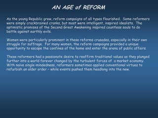 AN AGE of REFORM
As the young Republic grew, reform campaigns of all types flourished. Some reformers
were simply crackbrained cranks, but most were intelligent, inspired idealists. The
optimistic promises of the Second Great Awakening inspired countless souls to do
battle against earthly evils.

Women were particularly prominent in these reforms crusades, especially in their own
struggle for suffrage. For many women, the reform campaigns provided a unique
opportunity to escape the confines of the home and enter the arena of public affairs.

These reformers had a passionate desire to reaffirm traditional values as they plunged
further into a world forever changed by the turbulent forces of a market economy.
With naïve single-mindedness, reformers sometimes applied conventional virtues to
refurbish an older order – while events pushed them headlong into the new.
 
