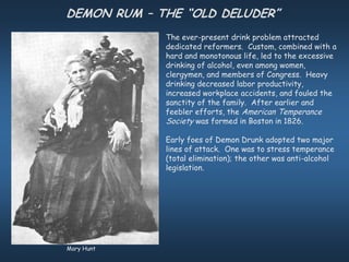 DEMON RUM – THE “OLD DELUDER”
             The ever-present drink problem attracted
             dedicated reformers. Custom, combined with a
             hard and monotonous life, led to the excessive
             drinking of alcohol, even among women,
             clergymen, and members of Congress. Heavy
             drinking decreased labor productivity,
             increased workplace accidents, and fouled the
             sanctity of the family. After earlier and
             feebler efforts, the American Temperance
             Society was formed in Boston in 1826.

             Early foes of Demon Drunk adopted two major
             lines of attack. One was to stress temperance
             (total elimination); the other was anti-alcohol
             legislation.




Mary Hunt
 