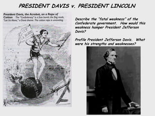 PRESIDENT DAVIS v. PRESIDENT LINCOLN

                 Describe the “fatal weakness” of the
                 Confederate government. How would this
                 weakness hamper President Jefferson
                 Davis?

                 Profile President Jefferson Davis. What
                 were his strengths and weaknesses?
 