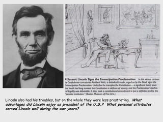 Lincoln also had his troubles, but on the whole they were less prostrating. What
advantages did Lincoln enjoy as president of the U.S.? What personal attributes
served Lincoln well during the war years?
 