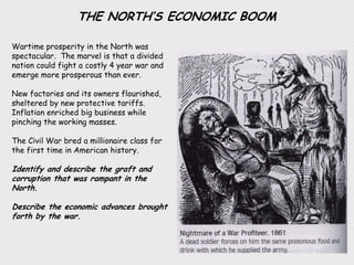 THE NORTH’S ECONOMIC BOOM

Wartime prosperity in the North was
spectacular. The marvel is that a divided
nation could fight a costly 4 year war and
emerge more prosperous than ever.

New factories and its owners flourished,
sheltered by new protective tariffs.
Inflation enriched big business while
pinching the working masses.

The Civil War bred a millionaire class for
the first time in American history.

Identify and describe the graft and
corruption that was rampant in the
North.

Describe the economic advances brought
forth by the war.
 