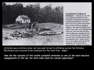 Antietam was a military draw, but Lee was forced to withdraw across the Potomac.
McClelland was removed from command for the final time – why?

How did the outcome of this battle establish Antietam as one of the most decisive
engagements of the war for both sides (and for Lincoln especially)?
 