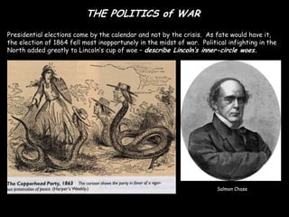 THE POLITICS of WAR
Presidential elections come by the calendar and not by the crisis. As fate would have it,
the election of 1864 fell most inopportunely in the midst of war. Political infighting in the
North added greatly to Lincoln’s cup of woe – describe Lincoln’s inner-circle woes.




                                                                        Salmon Chase
 