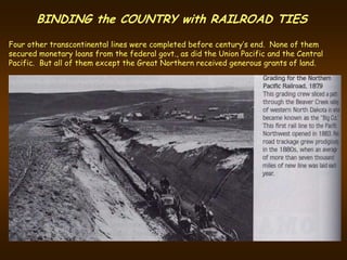 BINDING the COUNTRY with RAILROAD TIES
Four other transcontinental lines were completed before century’s end. None of them
secured monetary loans from the federal govt., as did the Union Pacific and the Central
Pacific. But all of them except the Great Northern received generous grants of land.
 