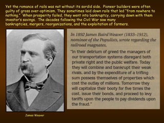 Yet the romance of rails was not without its sordid side. Pioneer builders were often
guilty of gross over-optimism. They sometimes laid down rails that led “from nowhere to
nothing.” When prosperity failed, they went into bankruptcy, carrying down with them
investor’s savings. The decades following the Civil War saw many
bankruptcies, mergers, reorganizations, and the exploitation of farmers.




           James Weaver
 