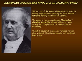 RAILROAD CONSOLIDATION and MECHANIZATION

               The success of the western lines was facilitated by
               welding together and expanding the older eastern
               networks, notably the New York Central.

               The genius in this enterprise was “Commodore”
               Cornelius Vanderbilt. Making millions in steam
               boating, he daringly turned to a new career in
               railroading.

               Though ill educated, coarse, and ruthless, he was
               clear-visioned. He offered superior rail service at
               lower rates.
 