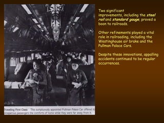 Two significant
improvements, including the steel
rail and standard gauge, proved a
boon to railroads.

Other refinements played a vital
role in railroading, including the
Westinghouse air brake and the
Pullman Palace Cars.

Despite these innovations, appalling
accidents continued to be regular
occurrences.
 