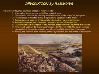 REVOLUTION by RAILWAYS
The railroads touched countless phases of American life:
           1. A sprawling nation became united in a physical sense.
           2. The railroad spurred the amazing industrialization of the post-Civil War years.
           3. The railroads stimulated mining & agriculture, especially in the West.
           4. Railways were a boon for cities and played a leading role in urbanization.
           5. Railroad companies also stimulated the mighty stream of immigration
           6. The land also felt the impact of the railroad, especially in the country’s mid-section.
           7. Time itself was bent to the railroad’s needs. On Nov. 18, 1883, the major rail lines
              decreed that the continent would henceforth be divided into four “time zones.”
           8. Finally, the railroad, more than any other single factor, was the maker of millionaires.
 