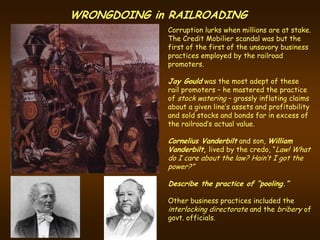 WRONGDOING in RAILROADING
             Corruption lurks when millions are at stake.
             The Credit Mobilier scandal was but the
             first of the first of the unsavory business
             practices employed by the railroad
             promoters.

             Jay Gould was the most adept of these
             rail promoters – he mastered the practice
             of stock watering – grossly inflating claims
             about a given line’s assets and profitability
             and sold stocks and bonds far in excess of
             the railroad’s actual value.

             Cornelius Vanderbilt and son, William
             Vanderbilt, lived by the credo, “Law! What
             do I care about the law? Hain’t I got the
             power?”

             Describe the practice of “pooling.”

             Other business practices included the
             interlocking directorate and the bribery of
             govt. officials.
 